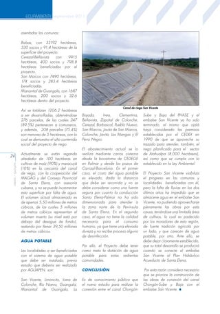 ECUAMBIENTE septiembre 2011

asentadas las comunas:
Balsas, con 33192 hectáreas,
330 socios y 91.4 hectáreas de la
superficie del proyecto.
Cerezal-Bellavista
con
9915
hectáreas, 400 socios y 798.8
hectáreas beneficiadas por el
proyecto.
San Marcos con 7490 hectáreas,
174 socios y 283.4 hectáreas
beneficiadas.
Manantial de Guangala, con 1687
hectáreas, 200 socios y 32.6
hectáreas dentro del proyecto.
Canal de riego San Vicente

Así se totalizan 1206.2 hectáreas
a ser desarrolladas, obteniéndose
276 parcelas, de las cuales 247
(89.5%) pertenecen a comuneros,
y además, 208 parcelas (75.4%)
son menores de 5 hectáreas, con lo
cual se demuestra el alto contenido
social del proyecto de riego.

aeisa - guayas

24

Bajada,
Inea,
Clementina,
Bellavista, Zapotal de Colonche,
Cerezal, Barbascal, Pueblo Nuevo,
San Marcos, Javita de San Marcos,
Colonche, Javita, Las Mangas y El
Perro Negro.

Actualmente se están regando
alrededor de 100 hectáreas en
cultivos de maíz (90%) y maracuyá
(10%) en la cercanía del canal
de riego, con la cooperación del
MAGAG y del Consejo Provincial
de Santa Elena, con asesoría
cubana, y no se puede incrementar
esta superficie por falta de agua.
El volumen actual almacenado es
de apenas 5,50 millones de metros
cúbicos, de los cuales 5 millones
de metros cúbicos representan el
volumen muerto (su nivel está por
debajo del desague de fondo),
restando por llenar 39,50 millones
de metros cúbicos.

El abastecimiento actual se lo
realiza mediante carros cisterna
desde la bocatoma de CEDEGE
en Palmar y desde los pozos de
Carrizal-Barcelona. En el primer
caso, el costo del agua potable
es elevado, dada la distancia
que debe ser recorrida y no se
debe considerar como una fuente
segura por cuanto la conducción
Santa Elena-Palmar no ha sido
dimensionada para atender a
la zona norte de la Península
de Santa Elena. En el segundo
caso, el agua no tiene la calidad
necesaria para el consumo
humano, ya que tiene una elevada
dureza y no recibe proceso alguno
de desinfección.

AGUA POTABLE
Las localidades a ser beneficiadas
con el sistema de agua potable
que debe ser instalado, previo
estudio que debería ser realizado
por AGUAPEN, son:
San Vicente, Limoncito, Icera de
Colonche, Río Nuevo, Guangala,
Manantial de Guangala, La

Por ello, el Proyecto debe tener
como meta la dotación de agua
potable para estas sedientas
comunidades.
CONCLUSIÓN
Es de conocimiento público que
el nuevo estudio para realizar la
conexión entre el canal Chongón-

Sube y Baja del PHASE y el
embalse San Vicente ya ha sido
terminado, el mismo que ojalá
haya considerado las premisas
establecidas por el CEDEX en
1990 de que se aproveche su
trazado para atender, también, el
riego planificado para el sector
de Atahualpa (8.000 hectáreas),
así como que se cumpla con lo
establecido en la Ley Ambiental.
El Proyecto San Vicente viabiliza
el progreso en las comunas y
localidades beneficiadas con él,
pero la falta de lluvias en los dos
últimos años ha impedido que se
almacene agua en el embalse San
Vicente, no pudiendo aprovecharse
plenamente las obras por esta
causa, teniéndose una limitada área
de cultivos, lo cual es padecido
por los moradores de esta región,
de fuerte tradición agrícola por
un lado, y que carecen de agua
potable, por otro. Ante ello, se
debe dejar claramente establecido,
que su total desarrollo se producirá
cuando se conecte el embalse
San Vicente al Plan Hidráulico
Acueducto de Santa Elena.
Por esta razón considero necesario
que se priorice la construcción de
las obras de conexión del canal
Chongón-Sube y Baja con el
embalse San Vicente. S

 