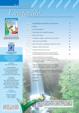 Contenido
No. 21 septiembre 2011

Guayaquil-Ecuador

XIVCONGRESO

de AEISA

Edición # 21

BOLIVARIANO DE INGENIERÍA
SANITARIA Y AMBIENTAL Región 3
XV Congreso Nacional de AEISA

Contenido

ISSN 1390-3985
Septiembre 2011

5
6

Clima urbano de la ciudad de Guayaquil	

Día Interamericano del Agua DIAA
Celebración del Agua en las Américas

4

Del Consejo Editorial	

ASOCIACIÓN ECUATORIANA DE INGENIERÍA SANITARIA Y AMBIENTAL

Sostenibilidad, Vulnerabilidad y Cambio Climático	
Mensaje	

“Sostenibilidad, vulnerabilidad
y cambio climático”

8
11

Daule vive su Futuro	

	

Articulistas
Ing. Raúl Mejía
Ing. Carlos Salame Bermúdez
Ing. Rafael Castilla Galarza
Ing. Holger Benavides Muñoz
Ing. Qco. José F. Quiróz Pérez
Ing. Guido Ortiz Safadi
Ing. Mario Marquez Gallegos

20

Complejo Hidráulico San Vicente	

Consejo Editorial
Ing. Carlos Salame Bermúdez
Ec. Emilio Calle Eguiguren
Ab. Yorgi Ramírez Arauz
Ing. Guido Ortiz Safadi
Ing. José Antonio Salvatierra Sellán

17

Interagua: Gestión de Desechos	

Presidente
Ing. Walter Bajaña Loor

15

Efecto invernadero un problema inminente de resolver	

Av. Juan T. Marengo y Joaquín Orrantia
Edif.: Professional Center, Piso 4 Ofic. 405
Telf.: (5934) 2107323 • Fax: (5934) 2107144
E-mail: aeisa_ecuador@aeisa.org.ec.
web side: www.aeisa.org.ec
Guayaquil - Ecuador

14

Tarifas para la sostenibilidad	

ASOCIACIÓN ECUATORIANA
DE INGENIERÍA SANITARIA
Y AMBIENTAL

El ambiente, cuidado y conservación en el Ecuador

22

CGR Doña Juana logró reducir moscas en 98.3%
Las comunidades vecinas son las más beneficiadas	

25

No hay posibilidades de sustentabilidad
económico-financiera para la gestión integral de
residuos sólidos urbanos en poblaciones con menos
de 100.000 habitantes	

27

Programa provincial de educación y participación
ciudadana para fomentar la separación de residuos
domiciliarios en origen: “Tu Manzana Recicla”	

30

Cálculo de deformaciones de tuberías plásticas instaladas
a profundidades mayores a 4 metros en suelos de Guayaquil	

32

Gotitas Interesantes	

35

Destacados	

36

Actividades	

38

Secretaria
C.P.A. Adriana Diaz
Diseño e Impresión
VISIÓN GRÁFICA
Telf.: 2463699

El contenido de los artículos
reflejan única y exclusivamente
el punto de vista de sus autores
más no la posición de la Revista
E c u a m b i e n t e .

Ecuambiente es el medio de difusión de las actividades de AEISA (Asociación
Ecuatoriana de Ingeniería Sanitaria y Ambiental), impresa en Ecuador. Se
publica 3 veces al año, en abril, agosto y diciembre. Por favor escríbanos sus
comentarios y sugerencias a aeisa_ecuador@aeisa.org.ec, atención Redacción
Ecuambiente

 