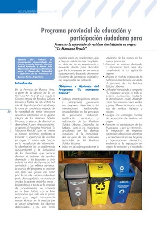 ECUAMBIENTE septiembre 2011

Programa provincial de educación y
participación ciudadana para
Ing. Holger Benavides Muñoz

fomentar la separación de residuos domiciliarios en origen:
“Tu Manzana Recicla”

Universidad Técnica
Particular de Loja

Extracto
del
Trabajo
de
Investigación desarrollado por
Paulo Fernando Suarez; Marcelo
Aníbal Andrade y María Julia
Mancini del Organismo Provincial
para el Desarrollo Sostenible
– Gobierno de la Provincia de
Buenos Aires, Argentina.

Introducción

aeisa - guayas

30

En la Provincia de Buenos Aires,
a partir de la sanción de la Ley
Provincial N° 13.592 que regula la
Gestión Integral de Residuos Sólidos
Urbanos a finales del año 2006, ha
crecido la participación ciudadana y
la toma de conciencia respecto de
la necesidad de tomar decisiones
operativas intermedias en la gestión
integral de los Residuos Sólidos
Urbanos, a efectos de disminuir su
destino final. A partir de esta situación,
se genera el Programa Provincial “Tu
Manzana Recicla” que se orienta
a ejecutar acciones tendientes a
fomentar la separación de residuos
en origen. El mismo esta basado
en la recopilación de información,
la identificación de la problemática
socio-ambiental y la formulación
de las alternativas, que permitan
disminuir el volumen de residuos
destinados a los basurales a cielo
abierto, los sitios de disposición final
controlada o los rellenos sanitarios.
La esencia del programa es impulsar
una tarea, que genere una matriz
para la toma de conciencia desde un
punto de vista práctico, incorporando
a todos los actores desde los inicios ,
buscando que a través de la simpleza
de procedimientos, se convierta
en un buen hábito, con el firme
compromiso que este sea el primer
paso para seguir incorporando
nuevas técnicas en la medida que
se vayan cumpliendo los objetivos
determinados, y de este modo

avanzar sobre una problemática, que
si bien es una de las mas complejas,
no deja de ser un apasionante y
excelente desafío para demostrar
que los bonaerenses se encuentran
ocupados en la búsqueda de mejorar
el sistema de generación, cuidado y
uso responsable del ambiente.
Objetivos e Hipótesis del
Programa
“Tu
manzana
Recicla”
•	 Trabajar creando políticas activas
y
participativas,
generando
una propuesta alternativa a las
intervenciones
tradicionales,
encuadrándose en los principios
de
prevención,
reducción,
reutilización,
reciclado
y
valorización de los Residuos
Sólidos Urbanos. Desarrollar los
hábitos, junto a los municipios
articulando con las distintas
estructuras de la comunidad,
del recupero de los materiales
reciclables de los Residuos
Sólidos Urbanos.
•	 Incluir en la cadena productiva la

•	

•	

•	

•	
•	

utilización de los mismos en los
nuevos productos.
Disminuir el volumen destinado
a disposición final para dar
cumplimiento a la legislación
vigente.
Mejorar el nivel de ingresos de la
población directamente vinculada
al recupero de los Residuos
Sólidos Urbanos.
Unificar el mensaje de la campaña
“Tu manzana recicla” en todo el
territorio bonaerense, mediante
la identificación visual, utilizando
como herramientas bolsas verdes
y grises diferenciadas para cada
tipo de residuo, logotipos y
colores.
Divulgar las estrategias locales
de separación de residuos en
origen.
Promover la participación de los
Municipios, y por su intermedio,
la integración de empresas
industriales y de servicios, selectores
y recolectores informales, hogares
y organizaciones intermedias;
tendiendo a la separación en
origen, la reducción y el reciclado

 