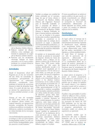 Actividades
Desde el lanzamiento oficial del
Programa en el mes de noviembre
del año 2010, las actividades se
puntualizaron principalmente en
capacitaciones
en
instituciones
educativas, considerando como
paréntesis el período de vacaciones
durante la mitad de diciembre hasta
marzo. Es a partir de este mes, que
se retoman las capacitaciones con
la misma cantidad semanal, en este
nivel.
Durante el mes de noviembre
de 2010 hasta marzo de 2011,
se realizaron dichas charlas con
material interactivo, en agrupaciones
barriales, sociedades de fomento,
conferencias públicas municipales en
bibliotecas y palacios municipales, y
en clubes barriales de los municipios
intervinientes.
Una vez finalizadas las capacitaciones
se entrega un rollo con quince bolsas
biodegradables verdes y un rollo con
quince bolsas biodegradables grises
por persona a modo ilustrativo.

Es también en la temporada estival
en dónde se plantea la necesidad
de disponer, durante los meses de
diciembre, enero y febrero, en los
destinos turísticos de la Provincia de
Buenos Aires, 900 puntos verdes
compuestos por dos cestos de
residuos identificados acorde a la
identidad visual aprobada por la
citada resolución 177/10. Esto es un
cesto verde y un cesto gris, en cada
punto verde, a fin que los ciudadanos
depositen sus residuos. Esto es
debido a una comprobada afluencia
turística a los destinos turísticos
bonaerenses, en los cuales se estima
que se generará un promedio de 1,5
Kg./turista/día de residuos, de los
cuales aproximadamente el 60 %
corresponde a residuos susceptibles
de ser reciclados, estando constituidos
por vidrios, bolsas de nylon, envases
de tetra-brick, gomas, telas, latas,
botellas, envases plásticos, metales,
papeles y cartones. Asimismo en
menor cuantía aparecen los residuos
orgánicos, estos bajos valores se
relacionan con los bajos períodos de
permanencia de los turistas y de uso
de bienes descartables. Asociado
a lo anterior y bajo el lema “playas
limpias” también se implementó el
“Ecomóvil” en los balnearios de la
costa provincial, que a través de
promotores capacitados, distribuía
dos rollos con quince bolsas
biodegradables de cada color,
acompañado de folletos, videos,
talleres y juegos en la playa.

El mismo procedimiento se realizó en
eventos públicos de gran escala, en
dónde conjuntamente con difusión
del programa en medios radiales,
se acompañó al “Ecomóvil” de
contenedores
diferenciados
en
donde depositar las bolsas verdes
o grises con residuos en diferentes
espacios de los estadios.
Conclusiones
recomendaciones

y

Se logró unificar el mensaje de la
campaña “Tu manzana recicla” en
todo el territorio bonaerense, mediante
la identificación visual, utilizando
como herramientas bolsas verdes
y grises diferenciadas para cada
tipo de residuo, asociándolo a los
logotipos y colores predeterminados.
Se pudo llevar el mensaje, y
con ello la promoción de la
separación
diferenciada
en
origen, a los Municipios que aún
no lo consideraban dentro de su
gestión de residuos, generando un
grado de conciencia en el tema e
incentivos para la actualización de
los Programas de Gestión Integral de
Residuos Sólidos Urbanos.
La etapa previa al programa y la
puesta en marcha propiamente
dicha reforzó la comunicación y el
vínculo Provincia - Municipio, lo que
permitió que el trabajo se realizara
de manera directa y con objetivos
concretos a partir de los universos y
problemáticas especificas en cada
jurisdicción.
El público más permeable al cambio
cultural se refleja en niños y jóvenes,
transportando el saber adquirido al
núcleo familiar de manera directa.
Los municipios de menos de 100
000 habitantes, son los que más
interés han mostrado en la adhesión
al programa, generalmente son
municipios rurales con plantas de
separación ya operando.
Es importante resaltar que la
disminución del peso a disponer
finalmente aún no ha alcanzado
los objetivos de la ley provincial
N° 13592, pero se esperan ver
resultados diferenciales al 2015. S

31
aeisa - guayas

de los Residuos Sólidos Urbanos.
•	 Elaborar material de difusión
didáctico como estrategia que
fomente la separación en origen
de los Residuos Sólidos Urbanos.
•	 Promover que los recolectores
informales trabajen en forma
asociada y con un marco jurídico
tendiente a su inclusión formal en
la cadena productiva.

También se entrega una cantidad de
bolsas solicitadas por el municipio,
luego de que el mismo informe a
la Dirección de Residuos Sólidos
Urbanos del Organismo Provincial
para el Desarrollo Sostenible, un
plan o propuesta de difusión y
reparto municipal con estimaciones
de minimización de Residuos Sólidos
Urbanos a disponer finalmente, en
base a buenas prácticas ambientales.
A su vez, se incentiva a los grupos
locales para coordinar capacitaciones
destinadas a concienciar a la
comunidad sobre las ventajas de la
separación en origen, a desarrollar
micro-emprendimientos productivos, y a
construir un canal de comercialización
diferenciada de productos elaborados
con materiales reciclados.

 