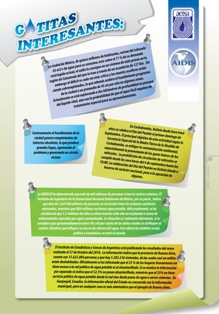 uelo
del subs
s, ex trae manda
ante
su de
de habit
millones cubre el 71 % de presas en la
uince
o, de q
; esto
e siete
in
de Méxic
istema d to de 127 Km. S
consumo
a ciudad e agua para su onsigue en un s
L
n
ueduc
ac
c
d
stá
45 m3/s tual, el saldo lo e a través de un ntos acuíferos e sivo
tra
a ac
s ma
ogre
lo
id
restring tzamala del que z más crítico y lo hundimiento pr .
l
s
de Cu
ada ve
sc
acelera e en algunas zona ocura
región
l déficit e lo que además
e
ad en pr
por año
embargo xplotados,
de 45 cm tros de profundid quiera de
edio
obree
sil re
siendo s ciudad a un prom o a dos kilóme
l agua fó
de la
de que e miento.
lorand
stá exp
bilidad
ente se e
la proba ra su aprovecha
Actualm o vital, aún con
pecial pa
del líquid tratamiento es

La UNESCO ha determinado que más de mil millones de personas viven en centros urbanos. El
Instituto de Ingeniería de la Universidad Nacional Autónoma de México, por su parte, indica
que más de 2 mil 500 millones de personas en el mundo viven sin sistemas sanitarios
adecuados, mientras que 884 millones no tienen agua potable. Adicionalmente, se ha
establecido que 1.5 millones de niñas y niños mueren cada año en el planeta a causa de
enfermedades causadas por agua contaminada. La situación es realmente alarmante, si se
considera que aproximadamente entre 40 y 60 por ciento de los daños totales se atribuyen al
cambio climático que influye a su vez en los efectos del agua. Esto afecta los ámbitos social,
político y económico, en todo el mundo
El Instituto de Estadísticas y Censos de Argentina está publicando los resultados del censo
realizado el 27 de Octubre del 2010. La información indica que la provincia de Buenos Aires,
cuenta con 15.625.084 personas y que hay 5.383.536 viviendas, de las cuales casi un millón
están deshabitadas. Oficialmente se ha informado que el 23 % de los hogares bonaerenses no
tiene acceso a la red pública de agua potable ni al alcantarillado. Si se analiza la información
por separado se indica que el 52,5% no posee alcantarillado, mientras que el 25% no tiene
servicio público de agua potable desde la red sino desde pozos de agua o carros cisternas. En
Guayaquil, Ecuador, la información oficial del Estado no concuerda con la información
municipal, pero en cualquier caso es más alentadora que el ejemplo de Buenos Aires.

35
aeisa - guayas

Curiosamente el hundimiento de la
ciudad genera rompimientos de
tuberías obsoletas, lo que produce
grandes fugas, agravando el
problema y generando un círculo
vicioso

E
años se celeb n Cochabamba, Bolivia d
ra el Día del
esde hace tre
Peatón el pri
Septiembre.
ce
mer doming
El principal o
o de
bjetivo de est
Secretaría Esp
a actividad se
eci
gún la
Cochabamba al de la Madre Tierra de
la Alcaldía d
, es mitigar la
e
co
especialmen
te la provenie ntaminación ambienta
l,
nte de los ga
vehículos. La
ses tóxicos d
p
e los
cumplió desd rohibición de circulación
e las cero ho
de vehículos
ras del 4 de se
se
18:00. La cele
ptie
bración del D
ía del Peatón mbre hasta las
hacerse de ca
en Bo
rácter nacio
nal, pese a la livia tiende a
oposición de
algunos.

 