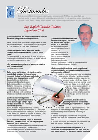 Destacados

Desde la presente Edición se incorpora una entrevista a socios seniors de AEISA que han desarrollado una
importante gestión en procura del desarrollo ambiental y sanitario del País. En esta ocasión se resume los perfiles del
Ing. Rafael Castilla Galarza y del Ing. Alfredo Alvarado Jativa, distinguidos y antiguos socios de nuestra Institución.

Ing. Rafael Castilla Galarza
Ingeniero Civil
¿Estimado Ingeniero: Nos podría dar a conocer su fecha de
nacimiento y de graduación como profesional?
Nací el 2 de Marzo de 1933, es decir tengo 78 años de edad.
Me gradué de Ingeniero Civil en la Universidad de Guayaquil,
el 13 de noviembre de 1956, o sea hace 55 años
Díganos: En la época que Ud. se graduó, era fácil
conseguir un Título de Cuarto Nivel? ¿Cómo lo obtuvo
Usted?
Era bastante difícil, yo tuve la suerte de ganar un concurso
de la Organización Mundial de la Salud y fui becado al Brasil
por dos años para obtener mi titulo
¿Sus labores se desempeñaron en la empresa privada o
en la empresa pública?
Las desarrolle en ambas.

aeisa - guayas

36

De los cargos que Ud. ocupó o de las obras que Ud.
ejecutó ¿Cuál considera Ud. Que es la más
importante desde el punto de vista, no tanto de
su monto como sí de su alcance social?.
Cuando fui Director del Instituto
Ecuatoriano de Obras Sanitarias en
Quito, nos concedieron un préstamo
del Banco Internacional de Desarrollo
para obras sanitarias en 14 cantones,
yo creo que esa es la obra más
grande no desde el punto económico
sino desde el punto de vista sanitario.
Cuéntenos una vivencia personal o
profesional que a su criterio considere
pueda resaltarse; por ejemplo alguna
anécdota relacionada con personajes o
instituciones públicas.
Bueno, Yo traje la delegación del BID al Ecuador y
posteriormente, después de muchos años fui a trabajar en
Italia en proyectos Sanitarios, trabaje para la Torre Azul, para
la Urb. Puerto Azul, también en la ciudad de Machala, Quito,
Manabí, Esmeraldas con compañías internacionales.
¿En su trayectoria dentro del campo de la Ingeniería
Sanitaria y Ambiental cuáles han sido los principales
obstáculos que ha encontrado?
La falta de personal técnico en las Instituciones Públicas con
las que he tenido que trabajar a nivel Municipal,
generalmente es gente que recién están principiando debido,
en muchos casos, a que son sitios pequeños.

¿Cuáles considera usted que han sido
sus principales logros y cuál podría
Ud. señalar como algo que
todavía no ha realizado?
He desarrollado proyectos
sanitarios en 14 industrias, 7
ciudades y 10
urbanizaciones en todo el
país. Creo que todavía me
falta un proyecto grande que
estamos haciendo en
Ballenita de un Complejo
Turístico, eso lo vamos a realizar en nuestra calidad de
Ingeniero Civil y de Ingeniero Sanitario.
¿Qué recomendación particular podría dar en torno al
mejoramiento de los servicios públicos de Saneamiento o
de Preservación del Medio?
Yo pediría un mayor presupuesto inicial para las obras
de prevención del medio y también un estudio
de tarifas para que el público pague por los
servicios, porque esto de que el agua es
gratis ya dejo de ser una premisa; por el
contrario el agua es un artículo cada
vez más caro; y se dice que dentro 50
años que el agua será más cara que
el petróleo porque el tratamiento
cada vez es más complicado por los
desechos que tenemos allí en los
cursos.
Finalmente. En su descendencia
¿Existen profesionales afines con su
profesión? ¿Qué recomendación les podría
hacer?
Mi hija Isabel Castilla es Ingeniera Electrónica y esta
trabajando en el estudio de plantas de agua potable y de
tratamiento de aguas servidas a nivel particular y de
industrias.
A mis hijos no tengo que recomendarles nada porque
gracias a Dios todos son profesionales y están trabajando
bien.
A los otros muchachos, que continúen con la profesión que
es la más honrosa desde nuestro punto de vista.
Yo he graduado alrededor de 500 Ingenieros en la
Universidad de Guayaquil y todos o casi todos están en
muy buenos puestos y en muy buena posición económica.

 