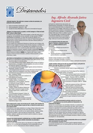¿Estimado Ingeniero: Nos podría dar a conocer su fecha de nacimiento y de
graduación como profesional?
a) Fecha de nacimiento: Diciembre 30 - 1930
b) Fecha de graduación: Octubre 30 - 1959
c) Facultad de ciencias Matemáticas y Físicas de la Universidad de Guayaquil
¿Díganos: En la época que Ud. se graduó, era fácil conseguir un Título de Cuarto
Nivel? ¿Cómo lo obtuvo Usted?
En la época en que me gradué, NO era fácil conseguir un título del cuarto nivel. Lo
conseguí por mis antecedentes de buen estudiante, de haber ganado el PREMIO
UNIVERSIDAD DE GUAYAQUIL a la mejor tesis de grado de ingeniero civil; y,
además porque el seleccionamiento estuvo en manos de Tribunal Internacional y no
Nacional (que en muchas ocasiones este último solía tener influencia política y/o
particular de tipo centralista).
Fue una invitación de la Organización Mundial de la Salud para que la antigua Junta
Cantonal de Agua Potable de Guayaquil donde laboraba proponga un candidato para
aspirar una de las CINCO becas a ser disputadas entre candidatos de los veinte
países latinoamericanos. Tuve la suerte de quedar seleccionado y luego de haber
aprobado los exámenes de ingreso, asignado a estudiar la especialidad Ingeniería
Sanitaria en la División del Doctorado de la Facultad de Ingeniería de la Universidad
Nacional Autónoma de México (UNAM) por un lapso de diez meses y medio
(aunque el número de horas de estudios y prácticas intensas equivalió a un lapso
de dos años y medio)
¿Sus labores se desempeñaron en la empresa privada o en la empresa pública?
Mis labores en la especialidad de Ingeniería Sanitaria fueron desempeñadas durante
una primera etapa en la empresa pública:
a) En la Junta Cantonal de Agua Potable: Ingeniero Jefe la División de Diseños y
Construcciones; y, encargado en diversas ocasiones como Jefe de la División
de Producción (Plantas de Tratamiento)
b) En la Empresa Municipal de Agua Potable: Ingeniero Jefe de la División de
Planificación, Estudios y Proyecto.
c) Jefe del Departamento Técnico de la empresa Municipal de Alcantarillado
d) Asesor Técnico de la Fiscalización de las Obras complementarias
de Infraestructura para la Península de Santa Elena (OCIPSE:
hidro – sanitarias): CEDEGE.
e) Supervisor de Obras Civiles de la ampliación del
Puerto Marítimo de Guayaquil
En una segunda etapa, en la empresa privada:
a) Estudios, Diseños y Fiscalización de
urbanizaciones y centros poblados. (Sistemas
de distribución de agua Potable, de
alcantarillado de aguas residuales, Tratamiento
de Aguas Negras, etc.)
b) Estudios y diseños de edificios (Sistemas de
Agua Potable, evacuación de aguas servidas,
drenaje de aguas lluvias y sistemas contra
incendio).
c) En la Universidad de Guayaquil: Profesor de
Ingenieria Sanitaria (29 años); de Hidráulica (3
años); Calculo Diferencial (3 años).
d) En la Universidad Católica Santiago de Guayaquil:
Profesor - Director de Tesis de Grado (5 años); De
Tratamiento de Agua (1 año).
De los cargos que Ud. ocupó o de las obras que Ud. ejecutó ¿Cuál considera Ud.
Que es la más importante desde el punto de vista, no tanto de su monto como sí
de su alcance social?.
Si recordamos lo que estaba establecido en el antiguo Código de Salud del servicio
sanitario nacional que declaraba que todo centro poblado, por más humilde y
modesto que sea, debe ser provisto con los mejores sistemas sanitarios posibles,
de esta forma considero y opino que todos los proyectos hidro - sanitarios
pequeños, medianos o grandes que he tenido la suerte de colaborar y/o ejecutar
son y han sido importantes.
Cuéntenos una vivencia personal o profesional que a su criterio considere pueda
resaltarse; por ejemplo alguna anécdota relacionada con personajes o
instituciones públicas.
En alguna ocasión (hace muchos años) en que laboraba en la antigua EMAP como
supervisor de un proyecto que era fiscalizado por otros profesionales tuve que
inspeccionar un lote de varias decenas de miles de medidores y llaves de

Ing. Alfredo Alvarado Jativa
Ingeniero Civil
perforación de material bronce (de acuerdo a las
especificaciones contractuales). Al revisarlo noté que su
peso era extremadamente liviano en comparación con lo
que poseíamos en las bodegas. Antes de dar mi visto bueno
expresé al gerente de la empres la recomendación de enviar
una muestra de dichos materiales a un laboratorio en
Estados Unidos para verificar su calidad; lo que así se
hizo. Días después llego el resultado del análisis y
comprobación metalúrgica con la novedad de
que no eran de bronce, sino de latón dorado al
fuego; motivo por el cual tuve que rechazarlo.
¿En su trayectoria dentro del campo de la
Ingeniería Sanitaria y Ambiental cuáles han
sido los principales obstáculos que ha
encontrado?
Los principales obstáculos que encontré son
los siguientes:
a) Interferencia e intromisiones de tipo
político
b) Intereses particulares en algunas ocasiones de
parte de directivos o autoridades.
También es digno de destacar que han existido
directivos y autoridades honorables, correctos y
honestos que impulsaron de manera positiva el avance y culminación de proyectos.
¿Cuáles considera usted que han sido sus principales logros y cuál podría Ud.
señalar como algo que todavía no ha realizado?
En mi extensa labor profesional podría resumir:
a)
Dirección y coordinación del plan maestro de agua potable para la
ciudad de Guayaquil.
b) Dirección y coordinación de la Primera etapa del Plan maestro de
Alcantarillado sanitario de Guayaquil.
c) Plan emergente de drenaje de aguas lluvias de Guayaquil.
d)
Diseño de la Red de Distribución de la zona
norte de Guayaquil – Atarazana (1500 Ha y 400000 Hb).
e)
Diseño de la Red de Distribución de agua
potable, de la red de alcantarillado sanitario de los
barrios suburbanos de Guayaquil (1800 Ha – 350000
Hb).
f) Diseño del acueducto del Oeste (1250 mm) y
del tanque de equilibrio y almacenamiento.
g) Diseño del sistema de drenaje de aguas
lluvias de los barrios suburbanos de Guayaquil
h) Supervisión de la obras civiles de ampliación
del puerto marítimo de Guayaquil
i)
Estudio y Diseños de la red de Distribución de
agua potable, red de alcantarillado sanitario y sistema
de tratamiento de aguas residuales del recinto Daular
(580Hb).

37

aeisa - guayas

Destacados

¿Qué recomendación particular podría dar en torno al
mejoramiento de los servicios públicos de Saneamiento o de
Preservación del Medio?
Además de la concientización a las autoridades referentes a la ampliación de la
cobertura de servicios públicos de saneamiento del medio, estimo urgente y
necesario la capacitación de los jóvenes profesionales que deben luchar con el
centralismo que impide su perfeccionamiento. Esto es demasiado injusto y
evidente: tal es el caso que en Guayaquil solamente unos seis profesionales
Ingenieros Civiles han logrado becas para estudios de postgrado en ingeniería
sanitaria en las Universidades, mientras que en Quito se estima que existe más de
150 profesionales que han salido de universidades extranjeras a obtener sus títulos
de postgrado en esta especialidad.
Finalmente. En su descendencia ¿Existen profesionales afines con su profesión?
¿Qué recomendación les podría hacer?
En mis descendientes solamente a un nieto le gustó la ingeniería industrial
(actualmente estudiante), pero me hubiese gustado que estudie ingeniería civil e
ingeniería sanitaria.

 