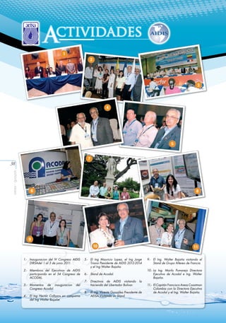 ctividades
A
1
2

3

4

5

7

aeisa - guayas

38

6

8

9
10
1.-	 Inauguracion del IV Congreso AIDIS
DIRSAdel 1 al 3 de junio 2011.
2.-	 Miembros del Ejecutivos de AIDIS
participando en el 54 Congreso de
ACODAL.
3.-	 Momentos de inauguracion
Congreso Acodal.

del

4.-	 El Ing Hector Collazos en compania
del Ing Walter Bajaña.

11

5.-	 El Ing Mauricio Lopez, el Ing Jorge
Triana Presidente de AIDIS 2012-2014
y el Ing Walter Bajaña.
6.-	 Stand de Acodal.
7.-	 Directivos de AIDIS visitando
hacienda del Libertador Bolivar.

la

8.-	 El Ing. Vicente González Presidente de
AEISA Visitando un Stand.

9.-	 El Ing. Walter Bajaña visitando el
Stand de Grupo Altereo de Francia.
10.-	La Ing. Marilu Pumarejo Directora
Ejecutiva de Acodal e Ing. Walter
Bajaña.
11.-	 El Capitán Francisco Areas Coastman
Colombia con la Directora Ejecutiva
de Acodal y el Ing. Walter Bajaña.

 