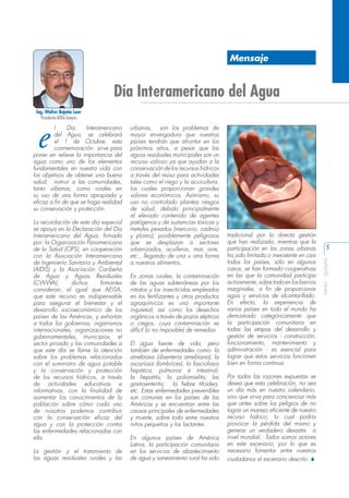 Mensaje

Día Interamericano del Agua
Ing. Walter Bajaña Loor
Presidente AEISA Guayas

La recordación de este día especial
se apoya en la Declaración del Día
Interamericano del Agua, firmada
por: la Organización Panamericana
de la Salud (OPS), en cooperación
con la Asociación Interamericana
de Ingeniería Sanitaria y Ambiental
(AIDIS) y la Asociación Caribeña
de Agua y Aguas Residuales
(CWWA),
dichos
firmantes
consideran, al igual que AEISA,
que este recurso es indispensable
para asegurar el bienestar y el
desarrollo socioeconómico de los
países de las Américas, y exhortan
a todos los gobiernos, organismos
internacionales, organizaciones no
gubernamentales, municipios, el
sector privado y las comunidades a
que este día se llame la atención
sobre los problemas relacionados
con el suministro de agua potable
y la conservación y protección
de los recursos hídricos, a través
de actividades educativas e
informativas, con la finalidad de
aumentar los conocimientos de la
población sobre cómo cada uno
de nosotros podemos contribuir
con la conservación eficaz del
agua y con la protección contra
las enfermedades relacionadas con
ella.
La gestión y el tratamiento de
las aguas residuales rurales y las

urbanas, son los problemas de
mayor envergadura que nuestros
países tendrán que afrontar en los
próximos años, a pesar que las
aguas residuales municipales son un
recurso valioso ya que ayudan a la
conservación de los recursos hídricos
a través del reúso para actividades
tales como el riego y la acuicultura,
los cuales proporcionan grandes
valores económicos, Asímismo, su
uso no controlado plantea riesgos
de salud, debido principalmente
al elevado contenido de agentes
patógenos y de sustancias tóxicas y
metales pesados (mercurio, cadmio
y plomo), posiblemente peligrosos
que se desplazan a sectores
urbanizados, acuíferos, mar, aire,
etc., llegando de una u otra forma
a nuestros alimentos.
En zonas rurales, la contaminación
de las aguas subterráneas por los
nitratos y los insecticidas empleados
en los fertilizantes y otros productos
agroquímicos es una importante
inquietud, así como los desechos
orgánicos a través de pozos sépticos
o ciegos, cuya contaminación es
difícil (si no imposible) de remediar.
El agua fuente de vida, pero
también de enfermedades como: la
amebiasis (disentería amebiana); la
ascariasis (lombrices); la fascioliasis
hepática, pulmonar e intestinal;
la hepatitis; la poliomielitis; las
gastroenteritis; la fiebre tifoidea,
etc. Estas enfermedades prevenibles
son comunes en los países de las
Américas y se encuentran entre las
causas principales de enfermedades
y muerte, sobre todo entre nuestros
niños pequeños y los lactantes.
En algunos países de América
Latina, la participación comunitaria
en los servicios de abastecimiento
de agua y saneamiento rural ha sido

tradicional por la directa gestión
que han realizado, mientras que la
participación en las zonas urbanas
ha sido limitada o inexistente en casi
todos los países, sólo en algunos
casos, se han formado cooperativas
en las que la comunidad participa
activamente, sobre todo en los barrios
marginales, a fin de proporcionar
agua y servicios de alcantarillado.
En efecto, la experiencia de
varios países en todo el mundo ha
demostrado categóricamente que
la participación comunitaria en
todas las etapas del desarrollo y
gestión de servicios - construcción,
funcionamiento, mantenimiento y
administración - es esencial para
lograr que estos servicios funcionen
bien en forma continua.
Por todas las razones expuestas se
desea que esta celebración, no sea
un día más en nuestro calendario,
sino que sirva para concienciar más
que antes sobre los peligros de no
lograr un manejo eficiente de nuestro
recurso hídrico, lo cual podría
provocar la pérdida del mismo y
generar un verdadero desastre a
nivel mundial. Todos somos actores
en este escenario, por lo que es
necesario fomentar entre nuestros
ciudadanos el escenario descrito. S

5
aeisa - guayas

e

l
Día
Interamericano
del Agua, se celebrará
el 1 de Octubre, esta
conmemoración sirve para
poner en relieve la importancia del
agua como uno de los elementos
fundamentales en nuestra vida con
los objetivos de obtener una buena
salud, instruir a las comunidades,
tanto urbanas, como rurales en
su uso de una forma apropiada y
eficaz a fin de que se haga realidad
su conservación y protección.

 