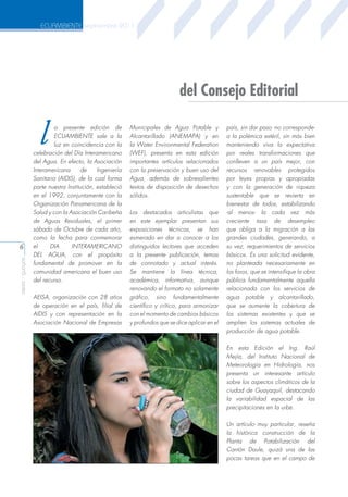 ECUAMBIENTE septiembre 2011

del Consejo Editorial

l

aeisa - guayas

6

a presente edición de
ECUAMBIENTE sale a la
luz en coincidencia con la
celebración del Día Interamericano
del Agua. En efecto, la Asociación
Interamericana
de
Ingeniería
Sanitaria (AIDIS), de la cual forma
parte nuestra Institución, estableció
en el 1992, conjuntamente con la
Organización Panamericana de la
Salud y con la Asociación Caribeña
de Aguas Residuales, el primer
sábado de Octubre de cada año,
como la fecha para conmemorar
el
DIA
INTERAMERICANO
DEL AGUA, con el propósito
fundamental de promover en la
comunidad americana el buen uso
del recurso.
AEISA, organización con 28 años
de operación en el país, filial de
AIDIS y con representación en la
Asociación Nacional de Empresas

Municipales de Agua Potable y
Alcantarillado (ANEMAPA) y en
la Water Environmental Federation
(WEF), presenta en esta edición
importantes artículos relacionados
con la preservación y buen uso del
Agua, además de sobresalientes
textos de disposición de desechos
sólidos.
Los destacados articulistas que
en este ejemplar presentan sus
exposiciones técnicas, se han
esmerado en dar a conocer a los
distinguidos lectores que acceden
a la presente publicación, temas
de connotado y actual interés.
Se mantiene la línea técnica,
académica, informativa, aunque
renovando el formato no solamente
gráfico, sino fundamentalmente
científico y crítico, para armonizar
con el momento de cambios básicos
y profundos que se dice aplicar en el

país, sin dar paso -no correspondea la polémica estéril, sin más bien
manteniendo viva la expectativa
por reales transformaciones que
conlleven a un país mejor, con
recursos renovables protegidos
por leyes propias y apropiadas
y con la generación de riqueza
sustentable que se revierta en
bienestar de todos, estabilizando
-al menos- la cada vez más
creciente tasa de desempleo
que obliga a la migración a las
grandes ciudades, generando, a
su vez, requerimientos de servicios
básicos. Es una solicitud evidente,
no planteada necesariamente en
los foros, que se intensifique la obra
pública fundamentalmente aquella
relacionada con los servicios de
agua potable y alcantarillado,
que se aumente la cobertura de
los sistemas existentes y que se
amplíen los sistemas actuales de
producción de agua potable.
En esta Edición el Ing. Raúl
Mejía, del Instituto Nacional de
Meteorología en Hidrología, nos
presenta un interesante artículo
sobre los aspectos climáticos de la
ciudad de Guayaquil, destacando
la variabilidad espacial de las
precipitaciones en la urbe.
Un artículo muy particular, reseña
la histórica construcción de la
Planta de Potabilización del
Cantón Daule, quizá una de las
pocas tareas que en el campo de

 