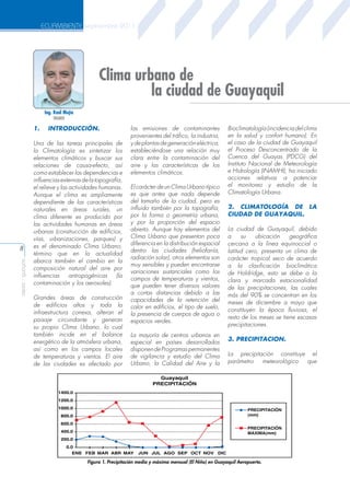 ECUAMBIENTE septiembre 2011

Clima urbano de
la ciudad de Guayaquil
Ing. Raúl Mejía
INAMHI

1.

aeisa - guayas

8

INTRODUCCIÓN.

Una de las tareas principales de
la Climatología es sintetizar los
elementos climáticos y buscar sus
relaciones de causa-efecto, así
como establecer las dependencias e
influencias externas de la topografía,
el relieve y las actividades humanas.
Aunque el clima es ampliamente
dependiente de las características
naturales en áreas rurales, un
clima diferente es producido por
las actividades humanas en áreas
urbanas (construcción de edificios,
vías, urbanizaciones, parques) y
es el denominado Clima Urbano,
término que en la actualidad
abarca también el cambio en la
composición natural del aire por
influencias
antropogénicas
(la
contaminación y los aerosoles).
Grandes áreas de construcción
de edificios altos y toda la
infraestructura conexa, alteran el
paisaje circundante y generan
su propio Clima Urbano, lo cual
también incide en el balance
energético de la atmósfera urbana,
así como en los campos locales
de temperaturas y vientos. El aire
de las ciudades es afectado por

las emisiones de contaminantes
provenientes del tráfico, la industria,
y de plantas de generación eléctrica,
estableciéndose una relación muy
clara entre la contaminación del
aire y las características de los
elementos climáticos.
El carácter de un Clima Urbano típico
es que antes que nada depende
del tamaño de la ciudad, pero es
influido también por la topografía,
por la forma o geometría urbana,
y por la proporción del espacio
abierto. Aunque hay elementos del
Clima Urbano que presentan poca
diferencia en la distribución espacial
dentro las ciudades (heliofanía,
radiación solar), otros elementos son
muy sensibles y pueden encontrarse
variaciones sustanciales como los
campos de temperaturas y vientos,
que pueden tener diversos valores
a cortas distancias debido a las
capacidades de la retención del
calor en edificios, el tipo de suelo,
la presencia de cuerpos de agua o
espacios verdes.
La mayoría de centros urbanos en
especial en países desarrollados
disponen de Programas permanentes
de vigilancia y estudio del Clima
Urbano, la Calidad del Aire y la

Bioclimatología (incidencia del clima
en la salud y confort humano). En
el caso de la ciudad de Guayaquil
el Proceso Desconcentrado de la
Cuenca del Guayas (PDCG) del
Instituto Nacional de Meteorología
e Hidrología (INAMHI), ha iniciado
acciones relativas a potenciar
el monitoreo y estudio de la
Climatología Urbana.
2. CLIMATOLOGÍA DE LA
CIUDAD DE GUAYAQUIL.
La ciudad de Guayaquil, debido
a
su
ubicación
geográfica
cercana a la línea equinoccial o
latitud cero, presenta un clima de
carácter tropical seco de acuerdo
a la clasificación bioclimática
de Holdridge, esto se debe a la
clara y marcada estacionalidad
de las precipitaciones, las cuales
más del 90% se concentran en los
meses de diciembre a mayo que
constituyen la época lluviosa, el
resto de los meses se tiene escasas
precipitaciones.
3. PRECIPITACION.
La precipitación constituye el
parámetro
meteorológico
que

Guayaquil
PRECIPITACIÓN
1400.0
1200.0
1000.0

PRECIPITACIÓN
(mm)

800.0
600.0

PRECIPITACIÓN
MAXIMA(mm)

400.0
200.0
0.0
ENE FEB MAR ABR MAY

JUN JUL AGO SEP OCT NOV DIC

Figura 1. Precipitación media y máxima mensual (El Niño) en Guayaquil Aeropuerto.

 