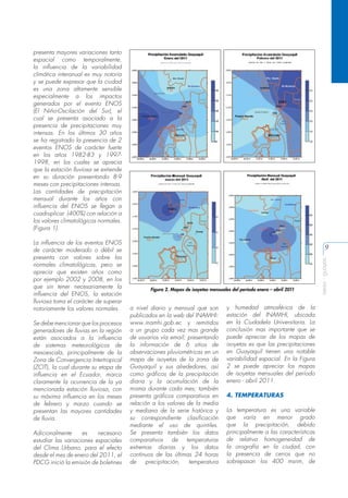 presenta mayores variaciones tanto
espacial como temporalmente,
la influencia de la variabilidad
climática interanual es muy notoria
y se puede expresar que la ciudad
es una zona altamente sensible
especialmente a los impactos
generados por el evento ENOS
(El Niño-Oscilación del Sur), el
cual se presenta asociado a la
presencia de precipitaciones muy
intensas. En los últimos 30 años
se ha registrado la presencia de 2
eventos ENOS de carácter fuerte
en los años 1982-83 y 19971998, en los cuales se aprecia
que la estación lluviosa se extiende
en su duración presentando 8-9
meses con precipitaciones intensas.
Las cantidades de precipitación
mensual durante los años con
influencia del ENOS se llegan a
cuadruplicar (400%) con relación a
los valores climatológicos normales.
(Figura 1).

Se debe mencionar que los procesos
generadores de lluvias en la región
están asociados a la influencia
de sistemas meteorológicos de
mesoescala, principalmente de la
Zona de Convergencia Intertropical
(ZCIT), la cual durante su etapa de
influencia en el Ecuador, marca
claramente la ocurrencia de la ya
mencionada estación lluviosa, con
su máxima influencia en los meses
de febrero y marzo cuando se
presentan las mayores cantidades
de lluvia.
Adicionalmente
es
necesario
estudiar las variaciones espaciales
del Clima Urbano, para el efecto
desde el mes de enero del 2011, el
PDCG inició la emisión de boletines

9

Figura 2. Mapas de isoyetas mensuales del período enero – abril 2011

a nivel diario y mensual que son
publicados en la web del INAMHI:
www.inamhi.gob.ec y remitidos
a un grupo cada vez mas grande
de usuarios vía email; presentando
la información de 6 sitios de
observaciones pluviométricas en un
mapa de isoyetas de la zona de
Guayaquil y sus alrededores, así
como gráficos de la precipitación
diaria y la acumulación de la
misma durante cada mes; también
presenta gráficos comparativos en
relación a los valores de la media
y mediana de la serie histórica y
su correspondiente clasificación
mediante el uso de quintiles.
Se presenta también los datos
comparativos de temperaturas
extremas diarias y los datos
continuos de las últimas 24 horas
de
precipitación,
temperatura

y humedad atmosférica de la
estación del INAMHI, ubicada
en la Ciudadela Universitaria. La
conclusión mas importante que se
puede apreciar de los mapas de
isoyetas es que las precipitaciones
en Guayaquil tienen una notable
variabilidad espacial. En la Figura
2 se puede apreciar los mapas
de isoyetas mensuales del período
enero - abril 2011.
4. TEMPERATURAS
La temperatura es una variable
que varía en menor grado
que la precipitación, debido
principalmente a las características
de relativa homogeneidad de
la orografía en la ciudad, con
la presencia de cerros que no
sobrepasan los 400 msnm, de

aeisa - guayas

La influencia de los eventos ENOS
de carácter moderado o débil se
presenta con valores sobre las
normales climatológicas, pero se
aprecia que existen años como
por ejemplo 2002 y 2008, en los
que sin tener necesariamente la
influencia del ENOS, la estación
lluviosa toma el carácter de superar
notoriamente los valores normales.

 