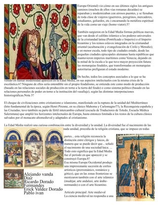 Europa Oriental) vio cómo en sus últimos siglos los antiguos
caminos (muchos de ellos vías romanas decaídas) se
reparaban y modernizaban con airosos puentes, y se llenaban
de toda clase de viajeros (guerreros, peregrinos, mercaderes,
estudiantes, goliardos, etc.) encarnando la metáfora espiritual
de la vida como un viaje (homo viator).5?
También surgieron en la Edad Media formas políticas nuevas,
que van desde el califato islámico a los poderes universales
de la cristiandad latina (Pontificado e Imperio) o el Imperio
bizantino y los reinos eslavos integrados en la cristiandad
oriental (aculturación y evangelización de Cirilo y Metodio);
y en menor escala, todo tipo de ciudades estado, desde las
pequeñas ciudades episcopales alemanas hasta repúblicas que
mantuvieron imperios marítimos como Venecia; dejando en
la mitad de la escala a la que tuvo mayor proyección futura:
las monarquías feudales, que transformadas en monarquías
autoritarias prefiguran el estado moderno.
De hecho, todos los conceptos asociados a lo que se ha
venido en llamar modernidad aparecen en la Edad Media, en sus aspectos intelectuales con la misma crisis de la
escolástica.6? Ninguno de ellos sería entendible sin el propio feudalismo, se entienda este como modo de producción
(basado en las relaciones sociales de producción en torno a la tierra del feudo) o como sistema político (basado en las
relaciones personales de poder en torno a la institución del vasallaje), según las distintas interpretaciones
historiográficas.Nota 3?
El choque de civilizaciones entre cristianismo e islamismo, manifestado en la ruptura de la unidad del Mediterráneo
(hito fundamental de la época, según Henri Pirenne, en su clásico Mahoma y Carlomagno7?), la Reconquista española y
las Cruzadas; tuvo también su parte de fértil intercambio cultural (escuela de Traductores de Toledo, Escuela Médica
Salernitana) que amplió los horizontes intelectuales de Europa, hasta entonces limitada a los restos de la cultura clásica
salvados por el monacato altomedieval y adaptados al cristianismo.
La Edad Media realizó una curiosa combinación entre la diversidad y la unidad. La diversidad fue el nacimiento de las
incipientes naciones... La unidad, o una determinada unidad, procedía de la religión cristiana, que se impuso en todas
partes... esta religión reconocía la
distinción entre clérigos y laicos, de
manera que se puede decir que... señaló
el nacimiento de una sociedad laica. ...
Todo esto significa que la Edad Media
fue el período en que apareció y se
construyó Europa.8?
Esa misma Europa Occidental produjo
una impresionante sucesión de estilos
artísticos (prerrománico, románico y
gótico), que en las zonas fronterizas se
mestizaron también con el arte islámico
(mudéjar, arte andalusí, arte árabe-
normando) o con el arte bizantino.
Artículo principal: Arte medieval
La ciencia medieval no respondía a una
Alejando vanda
Diaz
Ricardo Dorado
Fermandes
Erick Valdez Dorado
Pablo ivan
 
