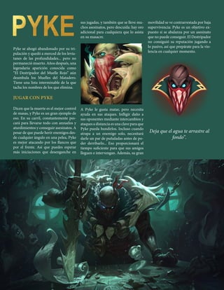11
Pyke se ahogó abandonado por su tri-
pulación y quedó a merced de los levia-
tanes de las profundidades... pero no
permaneció muerto. Años después, una
legendaria aparición conocida como
“El Destripador del Muelle Rojo’’ aún
deambula los Muelles del Matadero.
Tiene una lista interminable de la que
tacha los nombres de los que elimina.
JUGAR CON PYKE
Dicen que la muerte es el mejor control
de masas, y Pyke es un gran ejemplo de
eso. En su carril, constantemente pes-
cará para llevarse todo con anzuelos y
aturdimientos y conseguir asesinatos. A
pesar de que puede herir enemigos des-
de cualquier ángulo en una pelea, Pyke
es mejor atacando por los flancos que
por el frente. Así que puedes esperar
más iniciaciones que desenganche en
sus jugadas, y también que se lleve mu-
chos asesinatos, pero descuida: hay oro
adicional para cualquiera que lo asista
en su masacre.
A Pyke le gusta matar, pero necesita
ayuda en sus ataques. Infligir daño a
sus oponentes mediante intercambios y
ataques a distancia es una clave para que
Pyke pueda hundirlos. Incluso cuando
atrapa a un enemigo solo, necesitará
darle un par de puñaladas antes de po-
der derribarlo... Eso proporcionará el
tiempo suficiente para que sus amigos
lleguen e intervengan. Además, su gran
movilidad se ve contrarrestada por baja
supervivencia: Pyke es un objetivo ex-
puesto si se abalanza por un asesinato
que no puede conseguir. El Destripador
no consiguió su reputación jugando a
lo pasivo, así que prepárate para la vio-
lencia en cualquier momento.
Deja que el agua te arrastre al
fondo’’.
 