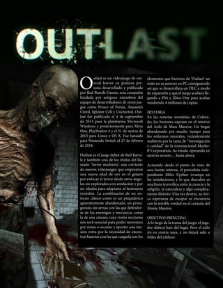 4
O
utlast es un videojuego de sur-
vival horror en primera per-
sona desarrollado y publicado
por Red Barrels Games, una compañía
fundada por antiguos miembros del
equipo de desarrolladores de otros jue-
gos como Prince of Persia, Assassin’s
Creed, Splinter Cell y Uncharted. Out-
last fue publicado el 4 de septiembre
de 2013 para la plataforma Microsoft
Windows y posteriormente para Xbox
One, PlayStation 4 y el 31 de marzo de
2015 para Linux y OS X. Fue lanzado
para Nintendo Switch el 27 de febrero
de 2018.
Outlast es el juego debut de Red Barre-
ls y también uno de los títulos del lla-
mado “terror moderno”, una corriente
de nuevos videojuegos que empezaron
una nueva edad de oro en el género
por enfocar el terror desde otros ángu-
los no explorados con antelación y por
ser ideales para adaptarse al fenómeno
youtuber. La combinación de un en-
torno clásico como es un psiquiátrico
aparentemente abandonado, un prota-
gonista sin armas con las que defender-
se de los enemigos y mecánicas como
la de una cámara cuya visión nocturna
nos será esencial para poder movernos
por zonas a oscuras y aportar una ten-
sión extra por la necesidad de encon-
trar baterías con las que cargarla son los
elementos que hicieron de ‘Outlast’ un
éxito en su estreno en PC consiguiendo
así que se desarrollara un DLC a modo
de expansión y que el juego acabara lle-
gando a PS4 y Xbox One para acabar
vendiendo 4 millones de copias.
HISTORIA
En las remotas montañas de Colora-
do, los horrores esperan en el interior
del Asilo de Mass Massive. Un hogar
abandonado por mucho tiempo para
los enfermos mentales, recientemente
reabierto por la rama de “investigación
y caridad” de la transnacional Murko-
ff Corporation, ha estado operando en
estricto secreto ... hasta ahora.
Actuando desde el punto de vista de
una fuente interna, el periodista inde-
pendiente Miles Upshur irrumpe en
las instalaciones, y lo que descubre es
una línea terrorífica entre la ciencia y la
religión, la naturaleza y algo completa-
mente distinto. Una vez dentro, su úni-
ca esperanza de escapar se encuentra
con la terrible verdad en el corazón del
Monte Massive.
OBJETIVO PRINCIPAL
A lo largo de la trama del juego, el juga-
dor deberá huir del lugar. Pero el asilo
irá en contra suya, y no dejará salir a
Miles del edificio.
 