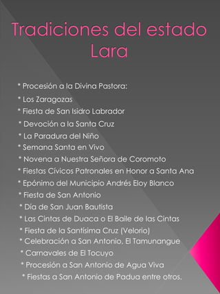 * Procesión a la Divina Pastora:
* Los Zaragozas
* Fiesta de San Isidro Labrador
* Devoción a la Santa Cruz
* La Paradura del Niño
* Semana Santa en Vivo
* Novena a Nuestra Señora de Coromoto
* Fiestas Cívicos Patronales en Honor a Santa Ana
* Epónimo del Municipio Andrés Eloy Blanco
* Fiesta de San Antonio
* Día de San Juan Bautista
* Las Cintas de Duaca o El Baile de las Cintas
* Fiesta de la Santísima Cruz (Velorio)
* Celebración a San Antonio, El Tamunangue
* Carnavales de El Tocuyo
* Procesión a San Antonio de Agua Viva
* Fiestas a San Antonio de Padua entre otros.
 