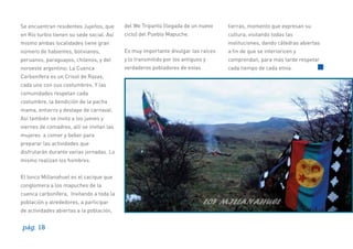 Se encuentran residentes Jujeños, que

del We Tripantü (llegada de un nuevo

tierras, momento que expresan su

en Río turbio tienen su sede social. Así

ciclo) del Pueblo Mapuche.

cultura, visitando todas las
instituciones, dando cátedras abiertas

mismo ambas localidades tiene gran
número de habientes, bolivianos,

Es muy importante divulgar las raíces

a ﬁn de que se interioricen y

peruanos, paraguayos, chilenos, y del

y lo transmitido por los antiguos y

comprendan, para más tarde respetar

noroeste argentino; La Cuenca

verdaderos pobladores de estas

cada tiempo de cada etnia.

Carbonífera es un Crisol de Razas,
cada uno con sus costumbres. Y las
comunidades respetan cada
costumbre, la bendición de la pacha
mama, entierro y destape de carnaval.
Así también se invita a los jueves y
viernes de comadres, allí se invitan las
mujeres a comer y beber para
preparar las actividades que
disfrutarán durante varias jornadas. Lo
mismo realizan los hombres.
El lonco Millanahuel es el cacique que
conglomera a los mapuches de la
cuenca carbonífera, Invitando a toda la
población y alrededores, a participar
de actividades abiertas a la población,

pág. 18

 