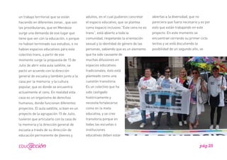 un trabajo territorial que se están

adultos, en el cual pudieron concretar

abiertas a la diversidad, que no

haciendo en diferentes zonas , que son

el espacio educativo, que se plantea

pareciera que fuera necesario y es por

las prostibularias, que en Mendoza

como espacio inclusivo.”Este cens no es

esto que están trabajando en este

surge una demanda de ese lugar que

trans”, está abierto a toda la

proyecto. En este momento se

tiene que ver con la educación, o porque

comunidad, respetando la orientación

encuentran cerrando su primer ciclo

no habían terminado sus estudios, o no

sexual y la identidad de género de las

lectivo y se está discutiendo la

habían espacios educativos para este

personas, sabiendo que es un elemento

posibilidad de un segundo año, se

colectivo trans, a partir de ese

que ha sido causante de

momento surge la propuesta de 15 de

muchas difusiones en

Julio de abrir esta aula satélite, se

espacios educativos

pacto un acuerdo con la dirección

tradicionales, ésto está

general de escuela y también junto a la

planteado como una

casa por la memoria y la cultura

cuestión transitoria.

popular, que es donde se encuentra

Es un colectivo que ha

actualmente el cens. En realidad esta

sido castigado

casa es un organismo de derechos

históricamente y

humanos, donde funcionan diferentes

necesita fortalecerse

proyectos. El aula satélite, si bien es un

como en la meta

proyecto de la agrupación 15 de Julio,

educativa, y se cree

tuvieron que articularlo con la casa de

transitoria porque en

la memoria y la dirección general de

todas las escuelas o

escuela a través de su dirección de

instituciones

educación permanente de jóvenes y

educativas deben estar

pág.25

 