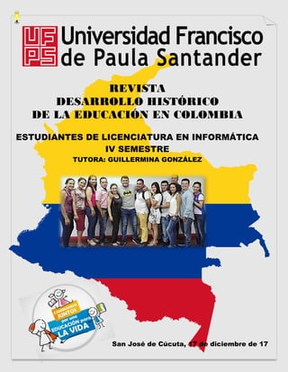 REVISTA
DESARROLLO HISTÓRICO
DE LA EDUCACIÓN EN COLOMBIA
ESTUDIANTES DE LICENCIATURA EN INFORMÁTICA
IV SEMESTRE
TUTORA: GUILLERMINA GONZÁLEZ
San José de Cúcuta, 17 de diciembre de 17
 