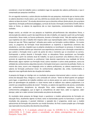 consideram o local de trabalho como o verdadeiro lugar de aquisição dos saberes profissionais, o que é
comprovado por pesquisas científicas.
Em um segundo momento, a autora discute resultados de suas pesquisas, mostrando que as teorias sobre
os saberes docentes é muito vasta e, por isso, delimita seu estudo sobre o tema da “origem e natureza dos
saberes na base do ensino”. Os estudos demonstram que os docentes utilizam fontes plurais, de sua própria
experiência, formação profissional pedagógica, currículo da Escola e formação universitária (Tardif). Dentre
todas as fontes, os saberes da experiência são os mais importantes, constantemente mobilizados e
avaliados.
Borges conclui, ao estudar em sua pesquisa as trajetórias pré-profissionais dos educadores físicos, a
estruturação dos saberes a partir das experiências de vida e trabalho, em especial a partir de sua formação
universitária. Desse modo, os futuros professores, durante a formação inicial, “não são espíritos virgens”:
suas trajetórias de vida e trabalho têm impacto sobre suas representações sobre a formação, ao mesmo
tempo em que são “filtros cognitivos" utilizados para avaliar sua formação e prática didática. Em muitos
casos, os programas de formação inicial desconsideram as trajetórias e experiências anteriores dos
estudantes e, com isto, impedem que os próprios estudantes se reconheçam no processo. A maioria dos
entrevistados também admite que relacionam suas experiências anteriores com a formação universitária e
que avaliam a formação inicial a partir do ponto de vista e momento que se encontram na carreira.
Contrapondo a prática docente à formação inicial, os educadores físicos questionam sua formação
universitária a partir do contexto atual de trabalho, no qual já assumiram uma distância crítica com o
acúmulo de experiência docente ou profissional. Cada docente experimenta essa realidade de forma
diferenciada: alguns rejeitam sua formação inicial, outros reavaliam e outros ainda ponderam, acerca da
utilidade dos conhecimentos adquiridos durante a formação inicial para o exercício da profissão. Porém, na
maioria dos casos, ocorre uma integração entre os saberes profissionais, os saberes experienciais e os
saberes da formação profissional inicial. Os conhecimentos adquiridos são, então, transformados, e
adquirem novo significado diante das situações de trabalho.
A pesquisa de Borges se interliga com os resultados da pesquisa internacional sobre o ensino e sobre o
ensino de educação física. Chega-se a uma conclusão em comum: “tanto no Brasil quanto em qualquer
outro lugar, a experiência do trabalho cotidiano com os alunos parece ser, para os docentes, a principal
fonte de aprendizagem da profissão e o local mesmo onde se edificam seus saberes profissionais e se
constrói sua competência prática do ensino”. Portanto, os saberes da experiência são plurais, constituídos
por conhecimentos disciplinares da educação física sobre modalidades esportivas, técnicas e
conhecimentos pedagógicos, que se ligam às competências do saber fazer, saber se organizar, saber
planejar, saber ser e saber conviver (relacionados aos pilares da educação).
Os resultados desta pesquisa de Borges levam a questionar o modelo aplicacionista da formação em
educação física, atualmente vigente no Brasil, tanto no bacharelado quanto na licenciatura. A partir dos
resultados das pesquisas, é possível relativizar a oposição dos 2 programas, sendo que o modelo
aplicacionista da formação não preenche sua missão formativa. Ao final a autora propõe que a formação
seja repensada à luz da prática dos docentes de profissão.
3. GOELLNER, S. V. A produção cultural do corpo. In: LOURO, G. L.; NECKEL, J. F. e
GOELLNER, S. V. Corpo, gênero e sexualidade: um debate contemporâneo na educação.
Petrópolis: Vozes, 2003.
 