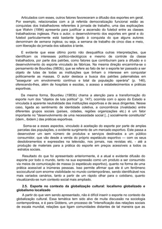 Articulados com esses, outros fatores favoreceram a difusão dos esportes em geral.
Por exemplo, relacionadas com a já referida democratização funcionai estão as
conquistas dos trabalhadores referentes à jornada de trabalho, uma das explicações
que Walvin (1994) apresenta para justificar a ascensão do futebol entre as classes
trabalhadoras inglesas. Para o autor, o desenvolvimento dos esportes em geral e do
futebol particularmente está bastante ligado à conquista do que alguns autores
denominam de semana inglesa, ou seja, a semana de trabalho de cinco dias e meio,
com liberação da jornada dos sábados à tarde.
E evidente que esse último ponto não desqualifica outras interpretações, que
identificam os interesses político-ideológicos e mesmo de controle da classe
trabalhadora, por parte dos patrões, como fatores que contribuíram para a difusão e o
desenvolvimento do esporte vinculado às fábricas. Na mesma direção encaminha-se o
pensamento de Bourdieu (I983b), que se refere ao fato de ter o esporte ter passado a ser
objeto de lutas de todas as instituições que tinham o interesse em conquistar
politicamente as massas. O autor destaca a busca dos patrões paternalistas em
"assegurar um envolvimento contínuo e total da população operária" (p. 146),
oferecendo-lhes, além de hospitais e escolas, o acesso a estabelecimentos e práticas
esportivas.
Da mesma forma, Bourdieu (1983b) chama a atenção para a transformação do
esporte num dos "objetos de luta política" (p. 147), ocorrida com o apoio do Estado e
vinculada à aparente neutralidade das instituições esportivas e de seus dirigentes. Nesse
caso, ligada ao sentimento de identidade coletiva, a concorrência (rivalidade) entre
diferentes grupos sociais (países, cidades, regiões organizações etc.) é um fator
importante no "desenvolvimento de uma necessidade social [...] socialmente constituída"
(idem., ibidem.) das práticas esportivas.
Soma-se a esses aspectos, vinculado à aceitação do esporte por parte de amplas
parcelas das populações, o evidente surgimento de um mercado esportivo. Este passa a
desenvolver um sem número de produtos e serviços destinados a um público
consumidor, que vão desde a venda do próprio espetáculo esportivo — com os seus
desdobramentos e expressões na televisão, nos jornais, nas revistas etc. - até a
produção de materiais para a prática do esporte em preços acessíveis a todos os
estratos sociais.
Resultado do que foi apresentado anteriormente, é a atual e evidente difusão do
esporte por todo o mundo, tanto na sua expressão como um produto a ser consumido
via meios de comunicação de massa (o espetáculo esportivo), quanto na forma de uma
prática acessível a inúmeras pessoas. Isso permite afirmar que ele é um fenômeno
sociocultural com enorme visibilidade no mundo contemporâneo, sendo identificável nos
mais variados cenários, tanto a partir de um rápido olhar para o cotidiano, quanto
visualizando-se num contexto social mais ampliado.
2.5. Esporte no contexto da globalização cultural: localismo globalizado e
globalismo localizado
A partir do que vem sendo apresentado, não é difícil inserir o esporte no contexto da
globalização cultural. Essa temática tem sido alvo de muita discussão na sociologia
contemporânea, e é para Giddens, um processo de "intensificação das relações sociais
de escala mundial, relações que ligam comunidades distantes de tal maneira que as
 