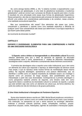 Se, como advoga Santos (I995b, p. 30), "o sistema mundial, e especialmente o que
nele se designa por globalização, é uma rede de globalismos localizados e localismos
globalizados", pode-se concluir que o processo de difusão do esporte para todo o mundo
é resultado de uma articulação entre essas duas formas de globalização hegemônica.
Nessa perspectiva, são elas as responsáveis pelo processo de desenvolvimento capaz de
difundir uma prática com características padronizadas e de constituir, nesse universo,
uma realidade sociocultural específica.
Mas que características são essas? Que elementos são esses que, juntos,
caracterizam e identificam o esporte como uma realidade específica e diferente de
qualquer outra? Que características são essas que determinam a sua lógica específica e
que fazem parte desse padrão
de movimento de dimensão mundial?
CAPÍTULO II
ESPORTE E DIVERSIDADE: ELEMENTOS PARA UMA COMPREENSÃO A PARTIR
DE UMA DISCUSSÃO SOCIOLÓGICA
1) Esporte: entre a ênfase na homogeneidade e a diversidade cultural Buscando
oferecer elementos para que o leitor se aproxime de aspectos da discussão
contemporânea sobre o tema, apresenta-se a análise de diferentes interpretações
sociológicas sobre o esporte, referentes à compreensão desse fenômeno sociocultural.
A primeira das abordagens situa o esporte numa visão institucional, que o tem como
um elemento da cultura que responde e reproduz as determinações da estrutura social
mais ampla, e que se reproduz ainda noutras formas de manifestação dessa mesma
prática. Na segunda abordagem, apresenta-se uma postura diferenciada, que, ao
identificar o conflito como um aspecto importante da realidade social e ao investigar o
esporte como um processo de longa duração, abre possibilidades para uma
interpretação a partir das suas diversidades. Contrapondo-se à primeira abordagem e
numa perspectiva bastante próxima da segunda, uma terceira visão tem como
argumento básico a existência da diversidade cultural no contexto do esporte, e propõe
que este também seja visto como um elemento da cultura que, de forma distintiva, faz
parte dos estilos de vida de indivíduos e de grupos particulares.
2) Uma Visão Institucional e Homogênea do Fenômeno Esportivo
Numa obra bastante densa e escrita em 1968, Michel Bouet propõe-se a encontrar a
Signification âu sport, vendo-o como um conflito social total que tem tudo o que compõe
uma instituição, na perspectiva do que o termo assume na sociologia: elementos
materiais e produtos culturais (piscinas, pistas, competições, eventos),- grupos
específicos (equipes, clubes, federações); agentes de autoridade e hierarquias/ papéis
 