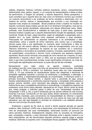 (atletas, dirigentes, árbitros); símbolos coletivos (bandeiras, cores),- comportamentos
determinados (ritos, gestos, regras),- e um conjunto de representações e ideias (a ideia
de performance, a imagem do campeão, o espírito desportivo). Nessa perspectiva, o
autor considera que o esporte deve ser visto como um fenômeno humano que constitui
um conjunto sociocultural a ser analisado de forma completa e relacionado com um
sistema de normas, valores e representações que encontra a sua orientação em
aspectos mais amplos da sociedade. Bouet propõe-se ainda a explicar as funções do
esporte, concluindo dessa análise que ele não é um fenômeno homogêneo, mas que se
expressa numa grande pluralidade, relacionada com fatores diferenciais (sexo, idade,
profissão, meio socioeconômico e realidade de cada país). A partir disso, apresenta
diversas funções e papéis que o esporte desempenharia (função de espetáculo, função
comercial, função de lazer, papel educativo, papel de adaptação e preparação para o
trabalho etc.), os quais identifica como aspectos extrínsecos a essa atividade.
Preocupado em compreender os aspectos extrínsecos e as contradições a eles
relacionadas, critica o esporte de forma veemente, pois conclui que a competição
domina quase toda a sua significação no momento atual. Contrariando a ideia de
pluralidade por ele mesmo referida, enfatiza a ideia de homogeneidade, uma vez que
relaciona fortemente o significado do esporte ao que considera ser a conjuntura
hipercompetitiva e burocrática da sociedade moderna, vinculada, especialmente, à ideia
de produtividade, concorrência e técnica. Como contraponto aos aspectos negativos
apontados, Bouet conclui tomando uma posição de como deveria ser o esporte, ou seja,
defendendo o "esporte cultura" (idem, p. 640), que se expressaria principalmente no
lazer e que traria prioritariamente consigo novas significações intrínsecas, ao invés da
dominação das significações extrínsecas, as quais são por ele tão criticadas.
Apresentando uma visão crítica do esporte moderno, sustentada
em análises que têm como base uma linha de pensamento freudo-marxista, Jean-Marie
Brohm (1976 e 1978) o considera "um fenômeno social cada vez mais avassalante"
(1978, p. 17) que condensa as características típicas das categorias e estruturas da
sociedade capitalista industrial: o princípio do rendimento, a competição, a alienação, a
ideologia política, a objetivação/racionalização da produtividade, a hierarquia social e o
princípio burocrático. Nesse sentido, o esporte seria a perversão do jogo, porque
introduz sistematicamente o rendimento corporal impondo a competição entre pessoas e
grupos; serviria, também, como reprodutor das relações sociais capitalistas, pois, da
mesma forma que a competência econômica é racionalizada, a competência esportiva se
sustentaria numa forma lúdica alienada. Apoiando-se em Freud, Brohm ainda de fende
que, nesse contexto, o indivíduo passa a sofrer de uma "necessidade neurótica de
comparação" (l 978, p. 20), a qual é transposta para as demais esferas da vida humana,
incluindo a do lazer. Concluindo um dos seus textos, Brohm apresenta um chamamento
aos militantes marxistas, para convencê-los da impossibilidade de reformar o esporte.
Propõe também uma discussão profunda acerca de uma cultura do corpo que não seja
repressiva, que não seja baseada no princípio do rendimento e da realidade alienada,
mas sim num princípio de prazer lúdico.
Analisando o esporte do Do ritual ao record e dando especial atenção ao esporte
moderno, Allen Guttmann (1978) visa a desenvolver uma interpretação do fenômeno por
meio da comparação das suas manifestações, observadas durante um percurso por
vários períodos históricos. Estabelecendo relações entre os conceitos de brincadeira,
jogo, competição e esporte, o autor demonstra diferenças entre o esporte moderno e os
seus antecedentes, por ele denominados esportes primitivos, esporte antigo e esporte
medieval. Definindo os esportes como "competições físicas jogadas" (GUTTMANN, 1978,
 