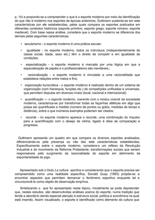 p. 14) e propondo-se a compreender o que é o esporte moderno por meio da identificação
do que não é moderno nos esportes de épocas anteriores, Guttmann sustenta-se em sete
características por ele estabelecidas, pelas quais compara os esportes praticados em
diferentes contextos históricos (esporte primitivo, esporte grego, esporte romano, esporte
medieval). Com base nessa análise, considera que o esporte moderno se diferencia dos
demais pelas seguintes características:
• secularismo - o esporte moderno é uma prática secular.
• igualdade - no esporte moderno, todos os indivíduos (independentemente de
classe social, idade, sexo etc.) têm o direito de competir e em igualdade de
condições;
• especialização - o esporte moderno é marcado por uma lógica em que a
especialização de papéis e o profissionalismo são inevitáveis,;
• racionalização - o esporte moderno é vinculado a uma racionalidade que
estabelece relações entre meios e fins;
• organização burocrática - o esporte moderno é realizado dentro de um sistema de
organização (com hierarquia, funções etc.) de competições unificadas e universais,
que permitem disputas em diversos níveis (local, nacional e internacional);
• quantificação — o esporte moderno, coerente com o modus vivendi da sociedade
moderna, caracteriza-se por transformar todas as façanhas atléticas em algo que
possa ser quantificado e medido (número de pontos ou golos, medidas de tempo e
distância), sobre o que inúmeros exemplos poderiam ser citados;
• recorde - no esporte moderno aparece o recorde, uma combinação do impulso
para a quantificação com o desejo de vitória, ligado à ideia de comparação e
progresso.
Guttmann apresenta um quadro em que compara os diversos esportes analisados,
diferenciando-os pela presença ou não das sete características estabelecidas.
Especificamente sobre o esporte moderno, considera-o um reflexo da Revolução
Industrial e do movimento da Reforma Protestante, transformações sociais que seriam
responsáveis pelo surgimento da racionalidade do esporte em detrimento da
espontaneidade do jogo.
Apresentado sob o título La culture sportive e considerando que o esporte precisa ser
compreendido como uma realidade específica, Donald Guay (1993) propõe-se a
encontrar aspectos que permitam demarcar o fenômeno esportivo enquanto tal e
circunscrevê-lo como objeto de observação empírica.
Sintetizando o que foi apresentado neste tópico, inicialmente se pode depreender
que, nestes estudos, são desenvolvidas análises acerca do esporte, numa tradição que
tende a abordá-lo dando especial atenção à estrutura social, política e econômica na qual
está inserido. Assim visualizado, o esporte é identificado como elemento da cultura que
 