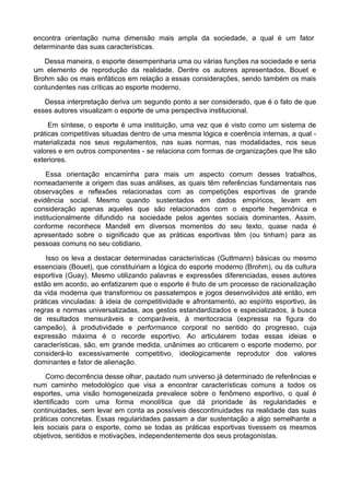 encontra orientação numa dimensão mais ampla da sociedade, a qual é um fator
determinante das suas características.
Dessa maneira, o esporte desempenharia uma ou várias funções na sociedade e seria
um elemento de reprodução da realidade. Dentre os autores apresentados, Bouet e
Brohm são os mais enfáticos em relação a essas considerações, sendo também os mais
contundentes nas críticas ao esporte moderno.
Dessa interpretação deriva um segundo ponto a ser considerado, que é o fato de que
esses autores visualizam o esporte de uma perspectiva institucional.
Em síntese, o esporte é uma instituição, uma vez que é visto como um sistema de
práticas competitivas situadas dentro de uma mesma lógica e coerência internas, a qual -
materializada nos seus regulamentos, nas suas normas, nas modalidades, nos seus
valores e em outros componentes - se relaciona com formas de organizações que lhe são
exteriores.
Essa orientação encaminha para mais um aspecto comum desses trabalhos,
nomeadamente a origem das suas análises, as quais têm referências fundamentais nas
observações e reflexões relacionadas com as competições esportivas de grande
evidência social. Mesmo quando sustentados em dados empíricos, levam em
consideração apenas aqueles que são relacionados com o esporte hegemônica e
institucionalmente difundido na sociedade pelos agentes sociais dominantes. Assim,
conforme reconhece Mandell em diversos momentos do seu texto, quase nada é
apresentado sobre o significado que as práticas esportivas têm (ou tinham) para as
pessoas comuns no seu cotidiano.
Isso os leva a destacar determinadas características (Guttmann) básicas ou mesmo
essenciais (Bouet), que constituiriam a lógica do esporte moderno (Brohm), ou da cultura
esportiva (Guay). Mesmo utilizando palavras e expressões diferenciadas, esses autores
estão em acordo, ao enfatizarem que o esporte é fruto de um processo de racionalização
da vida moderna que transformou os passatempos e jogos desenvolvidos até então, em
práticas vinculadas: à ideia de competitividade e afrontamento, ao espírito esportivo, às
regras e normas universalizadas, aos gestos estandardizados e especializados, à busca
de resultados mensuráveis e comparáveis, à meritocracia (expressa na figura do
campeão), à produtividade e performance corporal no sentido do progresso, cuja
expressão máxima é o recorde esportivo. Ao articularem todas essas ideias e
características, são, em grande medida, unânimes ao criticarem o esporte moderno, por
considerá-lo excessivamente competitivo, ideologicamente reprodutor dos valores
dominantes e fator de alienação.
Como decorrência desse olhar, pautado num universo já determinado de referências e
num caminho metodológico que visa a encontrar características comuns a todos os
esportes, uma visão homogeneizada prevalece sobre o fenômeno esportivo, o qual é
identificado com uma forma monolítica que dá prioridade às regularidades e
continuidades, sem levar em conta as possíveis descontinuidades na realidade das suas
práticas concretas. Essas regularidades passam a dar sustentação a algo semelhante a
leis sociais para o esporte, como se todas as práticas esportivas tivessem os mesmos
objetivos, sentidos e motivações, independentemente dos seus protagonistas.
 