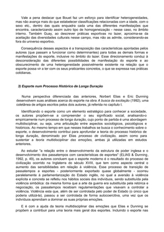 Vale a pena destacar que Bouet faz um esforço para identificar heterogeneidades,
mas não avança mais do que estabelecer classificações relacionadas com a idade, com o
sexo etc., dentro das quais enquadra cada uma das diferentes manifestações que
encontra, caracterizando assim outro tipo de homogeneização - nesse caso, no âmbito
interno. Também Guay, ao descrever práticas esportivas no lazer, aproxima-se da
aceitação das diversidades culturais nesse campo, mas não as admite, considerando-as
fora do universo esportivo.
Consequência desses aspectos é a transposição das características apontadas pelos
autores (que passam a funcionar como determinantes) para todas as demais formas e
manifestações do esporte, inclusive no âmbito do lazer. Esse direcionamento conduz à
desconsideração das diferentes possibilidades de manifestação do esporte e ao
obscurecimento de uma heterogeneidade possivelmente existente na relação que o
esporte possa vir a ter com os seus praticantes concretos, o que se expressa nas práticas
cotidianas.
3) Esporte num Processo Histórico de Longa Duração
Numa perspectiva diferenciada das anteriores, Norbert Elias e Eric Dunning
desenvolvem suas análises acerca do esporte na obra A busca da excitação (1992), uma
coletânea de artigos escritos pelos dois autores, já referida no capítulo I.
Identificando o esporte como um elemento estratégico para conhecer a sociedade,
os autores propõem-se a compreender o seu significado social, analisando-o
empiricamente num processo de longa duração, cujo ponto de partida é uma abordagem
multidisciplinar, ou seja, uma articulação entre aspectos sociológicos, psicológicos e
históricos. Ao mesmo tempo em que nesses trabalhos se busca o conhecimento sobre o
esporte, o desenvolvimento contribui para aprofundar a teoria do processo histórico de
longa duração, denominado por Elias processo de civilização, assim como para
sustentar a teoria multidisciplinar das emoções, ambas já utilizadas em estudos
anteriores.
Ao estudar "a relação entre o desenvolvimento da estrutura de poder inglesa e o
desenvolvimento dos passatempos com características de esportes" (ELIAS & Dunning,
1992, p. 49), os autores concluem que o esporte moderno é o resultado do processo de
civilização ocorrido na Inglaterra do século XVIII, que tem como aspecto central o
aumento das sensibilidades em relação à violência. Esse processo de transição de
passatempos a esportes - posteriormente exportado quase globalmente - ocorreu
paralelamente à parlamentarização do Estado inglês, no qual a aversão à violência
explícita e concreta se refletiu nos hábitos sociais dos indivíduos, sendo substituída pela
violência simbólica: da mesma forma que a arte da guerra era substituída pela retórica e
negociação, os passatempos recebiam regulamentações que visavam a controlar a
violência. Violência esta que, além de ser controlada pelo poder de Estado (o único que
poderia utilizá-la), passou a ser controlada de forma autocoercitiva, uma vez que os
indivíduos aprendiam a dominar as suas próprias emoções.
E é com a ajuda da teoria multidisciplinar das emoções que Elias e Dunning se
propõem a contribuir para uma teoria mais geral dos esportes. Incluindo o esporte nas
 