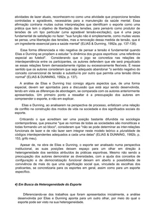 atividades de lazer atuais, reconhecem-no como uma atividade que proporciona tensões
controladas e agradáveis, necessárias para a manutenção da saúde mental. Essa
afirmação contraria muitas outras interpretações que identificam o esporte como uma
prática que tem o objetivo de libertação das tensões, para pensá-lo como produtor de
tensões de um tipo particular (uma agradável tensão-excitação), que é uma peça
fundamental de satisfação no fazer: "sua função não é simplesmente, como muitas vezes
se pensa, uma libertação das tensões, mas a renovação dessa medida de tensão, que é
um ingrediente essencial para a saúde mental" (ELIAS & Dunning, 1992a, pp. 137-138).
Essa forma diferenciada e não negativa de pensar a tensão é fundamental quando
Elias e Dunning se propõem a estudar "a dinâmica dos grupos esportivos: uma referência
especial ao futebol". Considerando que o jogo se concretiza nas relações de
interdependência entre os participantes, os autores defendem que ele será prejudicado
se essas relações forem demasiadamente rígidas ou excessivamente flexíveis. É nesse
sentido que os autores consideram que seja adequado abandonar "o sentido negativo do
conceito convencional de tensão e substituí-lo por outro que permita uma tensão ótima
normal" (ELIAS & DUNNING, 1992a, p. 137).
A análise de Elias e Dunning traz consigo alguns aspectos que, de uma forma
especial, devem ser apontados para a discussão que está aqui sendo desenvolvida,
tendo em vista as diferenças de abordagem, se comparada com os autores anteriormente
apresentados. Um primeiro ponto a ressaltar é a preocupação dos autores em
compreender o esporte, e não em explicar.
Elias e Dunning, ao analisarem na perspectiva de processo, enfatizam uma relação
de conflito na construção dos modos de vida na sociedade e dos significados sociais do
esporte.
Criticando o que acreditam ser uma posição bastante difundida na sociologia
contemporânea, que presume "que as normas de todas as sociedades são monolíticas e
todas formando um só bloco", consideram que "não se pode determinar as inter-relações
funcionais de lazer e de não lazer sem integrar neste modelo teórico a pluralidade de
códigos interdependentes adequados a cada uma delas" (ELIAS & DUNNING, 1992b, p.
153, grifo meu).
Apesar de, na obra de Elias e Dunning, o esporte ser analisado numa perspectiva
institucional, as suas posições deixam espaço para um olhar em direção à
heterogeneidade dos sentidos atribuídos às práticas esportivas. Mesmo não sendo a
preocupação dos autores demonstrar as diversidades, com a ajuda dos conceitos de
configuração e de democratização funcional deixam em aberto a possibilidade de
convivência de mais do que uma significação social que, vinculada às escolhas dos
praticantes, se concretizaria para os esportes em geral, assim como para um esporte
específico.
4) Em Busca da Heterogeneidade do Esporte
Diferenciando-se dos trabalhos que foram apresentados inicialmente, a análise
desenvolvida por Elias e Dunning aponta para um outro olhar, por meio do qual o
esporte pode ser visto na sua heterogeneidade.
 