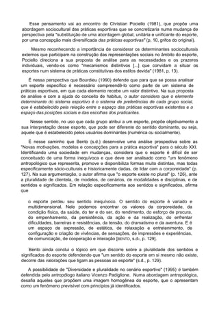 Esse pensamento vai ao encontro de Christian Pociello (1981), que propõe uma
abordagem sociocultural das práticas esportivas que se concretizaria numa mudança de
perspectiva pela "substituição de uma abordagem global, unitária e unificante do esporte,
por uma concepção mais diversificada das práticas esportivas" (p, 10, grifos do original).
Mesmo reconhecendo a importância de considerar os determinantes socioculturais
externos que participam na construção das representações sociais no âmbito do esporte,
Pociello direciona a sua proposta de análise para as necessidades e os prazeres
individuais, vendo-os como "mecanismos distintivos [...] que convidam a situar os
esportes num sistema de práticas constitutivas dos estilos devida" (1981, p. 13).
É nessa perspectiva que Bourdieu (1990) defende que para que se possa analisar
um esporte específico é necessário compreendê-lo como parte de um sistema de
práticas esportivas, em que cada elemento recebe um valor distintivo. Na sua proposta
de análise e com a ajuda do conceito de habitus, o autor considera que o elemento
determinante do sistema esportivo é o sistema de preferências de cada grupo social,
que é estabelecido pela relação entre o espaço das práticas esportivas existentes e o
espaço das posições sociais e das escolhas dos praticantes.
Nesse sentido, no uso que cada grupo atribui a um esporte, propõe objetivamente a
sua interpretação desse esporte, que pode ser diferente do sentido dominante, ou seja,
aquele que é estabelecido pelos usuários dominantes (numérica ou socialmente).
É nesse caminho que Bento (s.d.) desenvolve uma análise prospectiva sobre as
"Novas motivações, modelos e concepções para a prática esportiva" para o século XXI.
Identificando uma sociedade em mudanças, considera que o esporte é difícil de ser
conceituado de uma forma inequívoca e que deve ser analisado como "um fenômeno
antropológico que representa, promove e disponibiliza formas muito distintas, mas todas
especificamente sócio-culturais e historicamente dadas, de lidar com a corporeidade" (p.
127). Na sua argumentação, o autor afirma que "o esporte existe no plural" (p. 126), ante
a pluralidade de clientela, de modelos, de cenários, de modalidades e disciplinas, e de
sentidos e significados. Em relação especificamente aos sentidos e significados, afirma
que
o esporte perdeu seu sentido inequívoco. O sentido do esporte é variado e
multidimensional. Nele podemos encontrar os valores da corporeidade, da
condição física, da saúde, do ter e do ser, do rendimento, do esforço de procura,
do empenhamento, da persistência, da ação e da realização, do enfrentar
dificuldades, barreiras e resistências, da tensão, do dramatismo e da aventura. E é
um espaço de expressão, de estética, de relaxação e entretenimento, de
configuração e criação de vivências, de sensações, de impressões e experiências,
de comunicação, de cooperação e interação [BENTO, s.d-, p. 129].
Bento ainda conclui o tópico em que discorre sobre a pluralidade dos sentidos e
significados do esporte defendendo que "um sentido do esporte em si mesmo não existe,
decorre das valorações que ligam as pessoas ao esporte" (s.d., p. 129).
A possibilidade de "Diversidade e pluralidade no cenário esportivo" (1995) é também
defendida pelo antropólogo italiano Vicenzo Padiglione. Numa abordagem antropológica,
desafia aqueles que propõem uma imagem homogênea do esporte, que o apresentam
como um fenômeno previsível com princípios já identificados.
 