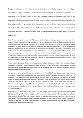 O corpo é produzido na e pela cultura, e nesse contexto deve ser analisado, rompendo com a abordagem
naturalista na pesquisa científica e revelando seu caráter histórico. O corpo não é universal ou a
materialização de um dado natural, é particular e mutável, referido às representações culturais das
sociedades, enquanto produção de significados, em seu período determinado de desenvolvimento. Os
discursos produzidos e reproduzidos sobre o corpo também são históricos, econômicos, sociais, étnicos,
etc. Goellner utiliza a concepção discursiva de Foucault que considera o discurso como um conjunto de
enunciados referentes a saberes articulados entre si, historicamente construídos em meio a disputas de
poder (p. 28).
Dessa forma, o corpo é a sua materialidade, seu significado, seus adornos, seu entorno e as respectivas
imagens e discursos socialmente produzidas. As representações sobre o corpo são construídas, também,
pela linguagem que não apenas o reflete, mas o produz culturalmente. Os ideais de corpo belo, bom e
verdadeiro, saudável, entre outras, não são universais, mas variáveis na história. O corpo, ao longo da
existência, recebe marcas dos processos sociais (socialização primária, secundária, profissional) e os
produtos culturais diversos registram sua trajetória no tempo e no espaço. O corpo manifesta, muitas vezes
de modo sutil, o que somos e como existimos. Na cultura contemporânea, o corpo apresenta uma
centralidade, dada a gama de representações e de produções materiais relacionados ao corpo. O autor
destaca os aspectos dos produtos e serviços da indústria da beleza e da saúde relacionados ao corpo, à sua
produção, cuidados, libertação e controle.
Para o estudo do corpo, foram elaborados os referenciais teóricos e políticos dos Estudos Culturais
(Foucault e Derrida) e a História do Corpo (Bloch e Febvre). Ambos referenciais desnaturalizam o corpo,
questionando as teorizações tradicionais, sem negar as dimensões biológicas, mas, por outro lado, sem dar
a esta materialidade a centralidade.
Na história, a mulher foi considerada por muito tempo um “sexo frágil”, que não deveria praticar esportes
ou atividades físicas, o que era explicado pelo determinismo biológico, estipulando “lugares sociais” para as
mulheres, a casa e legitimando as representações sociais sobre o corpo feminino. No Brasil do século XIX
muitas mulheres desempenhavam trabalhos, atividades físicas e esportivas que exigiam esforço físico,
colocando uma tensão entre ser mulher e viver, significando uma ruptura com o naturalismo e o
determinismo biológico sobre padrões de masculinidade e feminilidade. Os Estudos Culturais contribuem
com esta desnaturalização do corpo e as abordagens historiográficas críticas consideram o corpo como
locus de investigação.
A contribuição de Michel Foucault é central, nos dois campos teóricos (Estudos Culturais e Historiografia
Crítica), quando problematiza o corpo e afirma que os nossos gestos são “construções culturais
historicamente datadas” (p. 32). Foucault analisa as práticas sociais que produzem o corpo e que se
materializam nas instituições (escolas, hospitais, presídios) ao longo do tempo e espaço específico. O
controle social começa no corpo, com o corpo (p. 32), com as várias disciplinas impostas pelas instituições,
sendo o corpo uma realidade biopolítica.
 