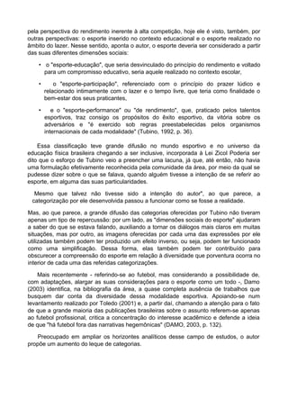 pela perspectiva do rendimento inerente à alta competição, hoje ele é visto, também, por
outras perspectivas: o esporte inserido no contexto educacional e o esporte realizado no
âmbito do lazer. Nesse sentido, aponta o autor, o esporte deveria ser considerado a partir
das suas diferentes dimensões sociais:
• o "esporte-educação", que seria desvinculado do princípio do rendimento e voltado
para um compromisso educativo, seria aquele realizado no contexto escolar,
• o "esporte-participação", referenciado com o princípio do prazer lúdico e
relacionado intimamente com o lazer e o tempo livre, que teria como finalidade o
bem-estar dos seus praticantes,
• e o "esporte-performance" ou "de rendimento", que, praticado pelos talentos
esportivos, traz consigo os propósitos do êxito esportivo, da vitória sobre os
adversários e "é exercido sob regras preestabelecidas pelos organismos
internacionais de cada modalidade" (Tubino, 1992, p. 36).
Essa classificação teve grande difusão no mundo esportivo e no universo da
educação física brasileira chegando a ser inclusive, incorporada à Lei Zicol Poderia ser
dito que o esforço de Tubino veio a preencher uma lacuna, já que, até então, não havia
uma formulação efetivamente reconhecida pela comunidade da área, por meio da qual se
pudesse dizer sobre o que se falava, quando alguém tivesse a intenção de se referir ao
esporte, em alguma das suas particularidades.
Mesmo que talvez não tivesse sido a intenção do autor", ao que parece, a
categorização por ele desenvolvida passou a funcionar como se fosse a realidade.
Mas, ao que parece, a grande difusão das categorias oferecidas por Tubino não tiveram
apenas um tipo de repercussão: por um lado, as "dimensões sociais do esporte" ajudaram
a saber do que se estava falando, auxiliando a tornar os diálogos mais claros em muitas
situações, mas por outro, as imagens oferecidas por cada uma das expressões por ele
utilizadas também podem ter produzido um efeito inverso, ou seja, podem ter funcionado
como uma simplificação. Dessa forma, elas também podem ter contribuído para
obscurecer a compreensão do esporte em relação à diversidade que porventura ocorra no
interior de cada uma das referidas categorizações.
Mais recentemente - referindo-se ao futebol, mas considerando a possibilidade de,
com adaptações, alargar as suas considerações para o esporte como um todo -, Damo
(2003) identifica, na bibliografia da área, a quase completa ausência de trabalhos que
busquem dar conta da diversidade dessa modalidade esportiva. Apoiando-se num
levantamento realizado por Toledo (2001) e, a partir daí, chamando a atenção para o fato
de que a grande maioria das publicações brasileiras sobre o assunto referem-se apenas
ao futebol profissional, critica a concentração do interesse acadêmico e defende a ideia
de que "há futebol fora das narrativas hegemônicas" (DAMO, 2003, p. 132).
Preocupado em ampliar os horizontes analíticos desse campo de estudos, o autor
propõe um aumento do leque de categorias.
 