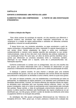 CAPÍTULO III
ESPORTE E DIVERSIDADE: UMA PRÁTICA DE LAZER
ELEMENTOS PARA UMA COMPREENSÃO A PARTIR DE UMA INVESTIGAÇÃO
ETNOGRÁFICA
1) Sobre a Adoção das Regras
Para vários autores da sociologia do esporte, um dos aspectos que diferencia o
esporte moderno das atividades tipo esporte realizadas anteriormente ao seu
surgimento é a criação de regras padronizadas e adotadas em diferentes contextos
geográficos, inclusive em escala planetária.
É dessa forma que, nos contextos estudados, os jogos aconteciam a partir de
regras conhecidas e compartilhadas por todos, inspiradas no esporte desenvolvido na
sua versão oficial. Sendo adaptações de regras e ainda que modifiquem
substancialmente a maneira como aqueles esportes são praticados na sua versão
institucionalizada, vistas de fora não eram muito distantes das práticas realizadas na
sua constituição formal. Por outro lado, um olhar de dentro permitiu identificar vários
pontos que diferenciam os universos estudados entre si, mostrando, também,
diferenças na sua relação com o esporte, como ele é praticado/difundido nas
federações esportivas.
Conforme evidenciado no contato com os protagonistas, isso era uma escolha dos
dois grupos, que estava relacionada tanto com o interesse em desenvolver um jogo
prazeroso e interessante emocionalmente, quanto com o direito de participação de todos.
O destaque à palavra escolha, foi para chamar a atenção para uma evidente
intencionalidade dos grupos, uma vez que se afastaram das normas oficiais dos esportes
que praticavam e adequaram as atividades a outros critérios, dentre os quais seus gostos.
Em cada um desses contextos, uma vez estabelecidas e reconhecidas por todos os
participantes, as adaptações às regras passaram a ser adotadas como orientadoras das
atividades desenvolvidas. Contudo, de maneira diferente dos esportes oficiais de origem,
as atividades eram praticadas sem que houvesse árbitros externos. Assim, nos três
grupos investigados, cada um e todos os participantes eram responsáveis pela condução
das partidas. Nesse sentido, a ideia de participação anteriormente relacionada com o
acesso à prática esportiva (facilitado pela flexibilização das regras) ampliava-se ao ser
identificado que, nos três grupos, também o poder de decisão era distribuído entre todos
os jogadores /árbitros na condução das partidas.
As estratégias dos três grupos portugueses diferenciavam-se dos Veteranos do
Ararigbóia (STICCER, 1997), grupo que, no lazer, praticava o futebol com a adoção das
 
