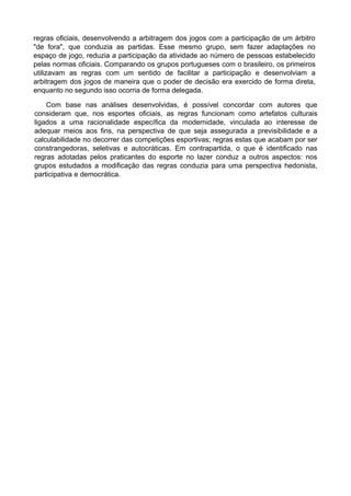 regras oficiais, desenvolvendo a arbitragem dos jogos com a participação de um árbitro
"de fora", que conduzia as partidas. Esse mesmo grupo, sem fazer adaptações no
espaço de jogo, reduzia a participação da atividade ao número de pessoas estabelecido
pelas normas oficiais. Comparando os grupos portugueses com o brasileiro, os primeiros
utilizavam as regras com um sentido de facilitar a participação e desenvolviam a
arbitragem dos jogos de maneira que o poder de decisão era exercido de forma direta,
enquanto no segundo isso ocorria de forma delegada.
Com base nas análises desenvolvidas, é possível concordar com autores que
consideram que, nos esportes oficiais, as regras funcionam como artefatos culturais
ligados a uma racionalidade específica da modernidade, vinculada ao interesse de
adequar meios aos fins, na perspectiva de que seja assegurada a previsibilidade e a
calculabilidade no decorrer das competições esportivas; regras estas que acabam por ser
constrangedoras, seletivas e autocráticas. Em contrapartida, o que é identificado nas
regras adotadas pelos praticantes do esporte no lazer conduz a outros aspectos: nos
grupos estudados a modificação das regras conduzia para uma perspectiva hedonista,
participativa e democrática.
 