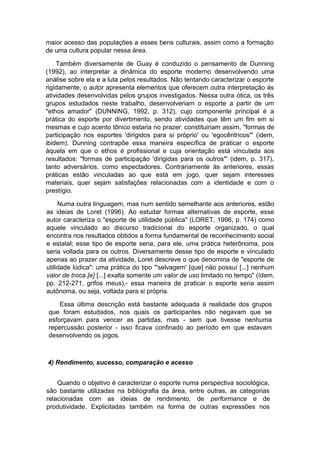 maior acesso das populações a esses bens culturais, assim como a formação
de uma cultura popular nessa área.
Também diversamente de Guay é conduzido o pensamento de Dunning
(1992), ao interpretar a dinâmica do esporte moderno desenvolvendo uma
análise sobre ela e a luta pelos resultados. Não tentando caracterizar o esporte
rigidamente, o autor apresenta elementos que oferecem outra interpretação às
atividades desenvolvidas pelos grupos investigados. Nessa outra ótica, os três
grupos estudados neste trabalho, desenvolveriam o esporte a partir de um
"ethos amador" (DUNNING, 1992, p. 312), cujo componente principal é a
prática do esporte por divertimento, sendo atividades que têm um fim em si
mesmas e cujo acento tônico estaria no prazer; constituiriam assim, "formas de
participação nos esportes 'dirigidos para si próprio' ou 'egocêntricos'" (idem,
ibidem). Dunning contrapõe essa maneira específica de praticar o esporte
àquela em que o ethos é profissional e cuja orientação está vinculada aos
resultados: "formas de participação 'dirigidas para os outros"' (idem, p. 317),
tanto adversários, como espectadores. Contrariamente às anteriores, essas
práticas estão vinculadas ao que está em jogo, quer sejam interesses
materiais, quer sejam satisfações relacionadas com a identidade e com o
prestígio.
Numa outra linguagem, mas num sentido semelhante aos anteriores, estão
as ideias de Loret (1996). Ao estudar formas alternativas de esporte, esse
autor caracteriza o "esporte de utilidade pública" (LORET, 1996, p. 174) como
aquele vinculado ao discurso tradicional do esporte organizado, o qual
encontra nos resultados obtidos a forma fundamental de reconhecimento social
e estatal; esse tipo de esporte seria, para ele, uma prática heterônoma, pois
seria voltada para os outros. Diversamente desse tipo de esporte e vinculado
apenas ao prazer da atividade, Loret descreve o que denomina de "esporte de
utilidade lúdica": uma prática do tipo "'selvagem' [que] não possuí [...] nenhum
valor de troca [e] [...] exalta somente um valor de uso limitado no tempo" (ídem,
pp. 212-271, grifos meus),- essa maneira de praticar o esporte seria assim
autônoma, ou seja, voltada para si própria.
Essa última descrição está bastante adequada à realidade dos grupos
que foram estudados, nos quais os participantes não negavam que se
esforçavam para vencer as partidas, mas - sem que tivesse nenhuma
repercussão posterior - isso ficava confinado ao período em que estavam
desenvolvendo os jogos.
4) Rendimento, sucesso, comparação e acesso
Quando o objetivo é caracterizar o esporte numa perspectiva sociológica,
são bastante utilizadas na bibliografia da área, entre outras, as categorias
relacionadas com as ideias de rendimento, de performance e de
produtividade. Explicitadas também na forma de outras expressões nos
 