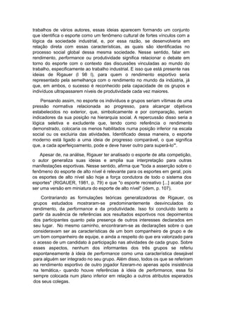 trabalhos de vários autores, essas ideias aparecem formando um conjunto
que identifica o esporte como um fenômeno cultural de fortes vínculos com a
lógica da sociedade industrial, e, por essa razão, se desenvolveria em
relação direta com essas características, as quais são identificadas no
processo social global dessa mesma sociedade. Nesse sentido, falar em
rendimento, performance ou produtividade significa relacionar o debate em
torno do esporte com o contexto das discussões vinculadas ao mundo do
trabalho, especificamente ao trabalho industrial. E isso que está presente nas
ideias de Rigauer (l 98 l), para quem o rendimento esportivo seria
representado pela semelhança com o rendimento no mundo da indústria, já
que, em ambos, o sucesso é reconhecido pela capacidade de os grupos e
indivíduos ultrapassarem níveis de produtividade cada vez maiores.
Pensando assim, no esporte os indivíduos e grupos seriam vítimas de uma
pressão normativa relacionada ao progresso, para alcançar objetivos
estabelecidos no exterior, que, simbolicamente e por comparação, seriam
indicadores da sua posição na hierarquia social. A repercussão disso seria a
lógica seletiva e excludente que, tendo como referência o rendimento
demonstrado, colocaria os menos habilitados numa posição inferior na escala
social ou os excluiria das atividades. Identificado dessa maneira, o esporte
moderno está ligado a uma ideia de progresso comparável, o que significa
que, a cada aperfeiçoamento, pode e deve haver outro para superá-lo'".
Apesar de, na análise, Rigauer ter analisado o esporte de alta competição,
o autor generaliza suas ideias e amplia sua interpretação para outras
manifestações esportivas. Nesse sentido, afirma que "toda a asserção sobre o
fenômeno do esporte de alto nível é relevante para os esportes em geral, pois
os esportes de alto nível são hoje a força condutora de todo o sistema dos
esportes" (RIGAUER, 1981, p. 79) e que "o esporte recreativo [...] acaba por
ser uma versão em miniatura do esporte de alto nível" (idem, p. 107).
Contrariando as formulações teóricas generalizadoras de Rigauer, os
grupos estudados mostraram-se predominantemente desvinculados do
rendimento, da performance e da produtividade. Isso foi concluído tanto a
partir da ausência de referências aos resultados esportivos nos depoimentos
dos participantes quanto pela presença de outros interesses declarados em
seu lugar. No mesmo caminho, encontraram-se as declarações sobre o que
consideravam ser as características de um bom companheiro de grupo e de
um bom companheiro de equipe, e ainda a respeito do que era valorizado para
o acesso de um candidato à participação nas atividades de cada grupo. Sobre
esses aspectos, nenhum dos informantes dos três grupos se referiu
espontaneamente à ideia de performance como uma característica desejável
para alguém ser integrado no seu grupo. Além disso, todos os que se referiram
ao rendimento esportivo de outro jogador fizeram-no apenas após insistência
na temática,- quando houve referências à ideia de performance, essa foi
sempre colocada num plano inferior em relação a outros atributos esperados
dos seus colegas.
 