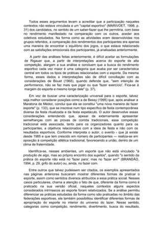 Todos esses argumentos levam a acreditar que a participação naqueles
contextos não estava vinculada a um "capital esportivo" (MARIVOET, 1998, p.
31) dos candidatos, no sentido de um saber-fazer que lhe permitiria, com base
no rendimento manifestado na comparação com os outros, aceder aos
coletivos estudados. Na forma como as atividades eram desenvolvidas nos
grupos referidos, a comparação dos rendimentos dos participantes era apenas
uma maneira de encontrar o equilíbrio dos jogos, o que estava relacionado
com as satisfações emocionais dos participantes, já analisadas anteriormente.
A partir das análises feitas anteriormente, é difícil aceitar as formulações
de Rigauer que, a partir de interpretações acerca do esporte de alta
competição, alargam a sua análise e concluem que a busca do rendimento
esportivo cada vez maior é uma categoria que acaba por ser característica
central em todos os tipos de práticas relacionadas com o esporte. Da mesma
forma, esses dados e interpretações são de difícil conciliação com as
considerações de Bouet (1968), quando defende que, "sem intenção de
performance, não se faz mais que jogar ou que 'fazer exercício'. Fica-se à
margem do esporte e mesmo longe dele" (p. 37).
Em vez de buscar uma caracterização universal para o esporte, talvez
seja melhor considerar posições como a de Bessy (1995) que, após analisar a
Maratona de Médoc, conclui que ela se constitui "uma nova maneira de fazer
esporte" (p. 133), que se inscreve num tipo específico de festa contemporânea
diversa da festa ritualizada e da festa espetáculo. O autor desenvolve essas
considerações entendendo que, apesar de externamente apresentar
semelhanças com as provas de corrida tradicionais, essa competição
tradicional está associada, tanto para os organizadores quanto para os
participantes, a objetivos relacionados com a ideia de festa e não com os
resultados esportivos. Conforme interpreta o autor, o evento - que já existe
desde 1985 e que tem crescido em número de participantes — realiza-se em
oposição à competição atlética tradicional, favorecendo a união, dentro de um
clima de fraternidade.
Identifica-se, nesses ambientes, um esporte que não está vinculado "à
produção de algo, mas ao próprio encontro dos sujeitos", quando "o sentido da
prática do esporte não está no 'fazer para', mas no 'fazer em'" (BRANDÃO,
1994, p. 29, grifo do autor) ou, ainda, no fazer com.
Entre outros que talvez pudessem ser citados, os exemplos apresentados
nas páginas anteriores buscaram mostrar diferentes formas de praticar o
esporte, assim como sentidos diversos atribuídos a essa prática social. Nesses
casos particulares, chama a atenção o fato de que, diferente da forma como é
praticado na sua versão oficial, naqueles contextos alguns aspectos
considerados intrínsecos ao esporte foram relativizados. Se a análise permitiu
diferenciar as práticas estudadas da forma como são praticadas no âmbito das
federações esportivas, ela também possibilitou identificar diferentes formas de
apropriação do esporte no interior do universo do lazer. Nesse sentido,
categorias como competição, rendimento, divertimento, busca do resultado,
 