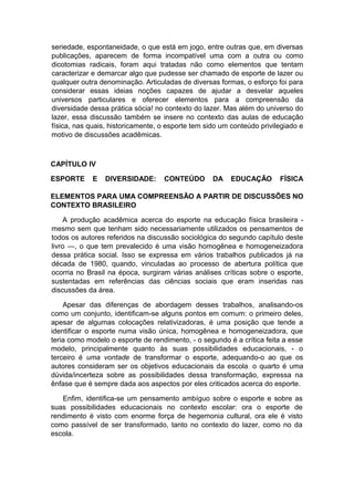 seriedade, espontaneidade, o que está em jogo, entre outras que, em diversas
publicações, aparecem de forma incompatível uma com a outra ou como
dicotomias radicais, foram aqui tratadas não como elementos que tentam
caracterizar e demarcar algo que pudesse ser chamado de esporte de lazer ou
qualquer outra denominação. Articuladas de diversas formas, o esforço foi para
considerar essas ideias noções capazes de ajudar a desvelar aqueles
universos particulares e oferecer elementos para a compreensão da
diversidade dessa prática sócia! no contexto do lazer. Mas além do universo do
lazer, essa discussão também se insere no contexto das aulas de educação
física, nas quais, historicamente, o esporte tem sido um conteúdo privilegiado e
motivo de discussões acadêmicas.
CAPÍTULO IV
ESPORTE E DIVERSIDADE: CONTEÚDO DA EDUCAÇÃO FÍSICA
ELEMENTOS PARA UMA COMPREENSÃO A PARTIR DE DISCUSSÕES NO
CONTEXTO BRASILEIRO
A produção acadêmica acerca do esporte na educação física brasileira -
mesmo sem que tenham sido necessariamente utilizados os pensamentos de
todos os autores referidos na discussão sociológica do segundo capítulo deste
livro —, o que tem prevalecido é uma visão homogênea e homogeneizadora
dessa prática social. Isso se expressa em vários trabalhos publicados já na
década de 1980, quando, vinculadas ao processo de abertura política que
ocorria no Brasil na época, surgiram várias análises críticas sobre o esporte,
sustentadas em referências das ciências sociais que eram inseridas nas
discussões da área.
Apesar das diferenças de abordagem desses trabalhos, analisando-os
como um conjunto, identificam-se alguns pontos em comum: o primeiro deles,
apesar de algumas colocações relativizadoras, é uma posição que tende a
identificar o esporte numa visão única, homogênea e homogeneizadora, que
teria como modelo o esporte de rendimento, - o segundo é a crítica feita a esse
modelo, principalmente quanto às suas possibilidades educacionais, - o
terceiro é uma vontade de transformar o esporte, adequando-o ao que os
autores consideram ser os objetivos educacionais da escola; o quarto é uma
dúvida/incerteza sobre as possibilidades dessa transformação, expressa na
ênfase que é sempre dada aos aspectos por eles criticados acerca do esporte.
Enfim, identifica-se um pensamento ambíguo sobre o esporte e sobre as
suas possibilidades educacionais no contexto escolar: ora o esporte de
rendimento é visto com enorme força de hegemonia cultural, ora ele é visto
como passível de ser transformado, tanto no contexto do lazer, como no da
escola.
 