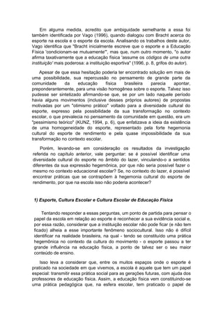 Em alguma medida, acredito que ambiguidade semelhante a essa foi
também identificada por Vago (1996), quando dialogou com Bracht acerca do
esporte na escola e o esporte da escola. Analisando os trabalhos deste autor,
Vago identifica que "Bracht inicialmente escreve que o esporte e a Educação
Física 'condicionam-se mutuamente'", mas que, num outro momento, "o autor
afirma taxativamente que a educação física 'assume os códigos de uma outra
instituição' mais poderosa: a instituição esportiva" (1996, p. 8, grifos do autor).
Apesar de que essa hesitação poderia ter encontrado solução em mais de
uma possibilidade, sua repercussão no pensamento de grande parte da
comunidade da educação física brasileira parecia apontar,
preponderantemente, para uma visão homogênea sobre o esporte. Talvez isso
pudesse ser sintetizado afirmando-se que, se por um lado naquele período
havia alguns movimentos (inclusive desses próprios autores) de propostas
motivadas por um "otimismo prático" voltado para a diversidade cultural do
esporte, expresso pela possibilidade da sua transformação no contexto
escolar, o que prevalecia no pensamento da comunidade em questão, era um
"pessimismo teórico" (KUNZ, 1994, p. 6), que enfatizava a ideia da existência
de uma homogeneidade do esporte, representado pela forte hegemonia
cultural do esporte de rendimento e pela quase impossibilidade da sua
transformação no contexto escolar.
Porém, levando-se em consideração os resultados da investigação
referida no capítulo anterior, vale perguntar: se é possível identificar uma
diversidade cultural do esporte no âmbito do lazer, vinculando-o a sentidos
diferentes da sua expressão hegemônica, por que não seria possível fazer o
mesmo no contexto educacional escolar? Se, no contexto do lazer, é possível
encontrar práticas que se contrapõem à hegemonia cultural do esporte de
rendimento, por que na escola isso não poderia acontecer?
1) Esporte, Cultura Escolar e Cultura Escolar de Educação Física
Tentando responder a essas perguntas, um ponto de partida para pensar o
papel da escola em relação ao esporte é reconhecer a sua evidência social e,
por essa razão, considerar que a instituição escolar não pode ficar (e não tem
ficado) alheia a esse importante fenômeno sociocultural. Isso não é difícil
identificar na realidade brasileira, na qual - tendo se constituído uma prática
hegemônica no contexto da cultura do movimento - o esporte passou a ter
grande influência na educação física, a ponto de talvez ser o seu maior
conteúdo de ensino.
Isso leva a considerar que, entre os muitos espaços onde o esporte é
praticado na sociedade em que vivemos, a escola é aquele que tem um papel
especial: transmitir essa prática social para as gerações futuras, com ajuda dos
professores de educação física. Assim, a educação física vem constituindo-se
uma prática pedagógica que, na esfera escolar, tem praticado o papel de
 