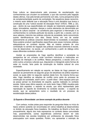 Essa cultura se desenvolveria pelo processo de escolarização dos
conhecimentos que circulam na sociedade, o que não ocorreria pela negação
destes últimos, mas pela tensão permanente com eles, numa perspectiva tanto
de complementaridade quanto de contradição. Na sequência desse raciocínio,
o mesmo autor defende que a educação física é uma disciplina que busca a
construção de uma "cultura escolar de educação física" (VACO, 1999, p. 22),
que - dentro da sua especificidade em relação ao tratamento pedagógico de
jogos, brincadeiras, esportes, danças e outros elementos da denominada por
muitos de cultura corporal - se constituiria para organizar a intervenção e os
conhecimentos no contexto particular da escola; a partir daí, a escola, com os
seus saberes, interviria nas práticas culturais da sociedade, tanto concorrendo
quanto identificando-se com elas. Dessa forma, em vez de aceitar
passivamente as práticas corporais desenvolvidas na sociedade, a educação
física poderia produzir significações específicas para essas inúmeras práticas,
adequando-as ao contexto escolar. Não se trataria portanto de uma
contradição no sentido da negação das práticas corporais exteriores à escola,
mas de desenvolver, na escola, um conhecimento a partir do diálogo entre
esses diferentes contextos culturais.
Aceitar as proposições de Vago significa identificar a sociedade na
perspectiva de um universo onde convivem indivíduos e instituições em
relações de interação e de conflitos. Nessa perspectiva, a escola seria um,
entre outros universos culturais que, disputando e interagindo sobre formas de
estar no mundo, faria parte da construção da história cultural de uma
sociedade.
Especificamente em relação ao esporte, as ideias de Vago parecem se
associar ao pensamento do segundo grupo de estudiosos da prática esportiva
social, os quais referi no segundo capítulo deste livro. Da mesma forma que
eles, Vago identifica as relações de conflito como parte do processo de
construção da sociedade, assim como - a partir disso - abre espaços para que
se possa pensar na diversidade do esporte, quando realizado no contexto
escolar. Sobre esse último aspecto, em outro texto Vago (1996) visualiza pelo
menos dois esportes: o esporte na escola, que seria representado pela
reprodução do esporte de rendimento no contexto escolar, - o esporte da
escola, que se apresentaria como o resultado de um processo de
escolarização dessa prática.
2) Esporte e Diversidade: um breve exemplo de prática docente
Com certeza, muitas pistas para responder às perguntas feitas no início do
tópico anterior poderão ser encontradas em vários trabalhos já desenvolvidos
no âmbito da educação física brasileira. Os trabalhos de Bracht e Kunz são
provavelmente, alguns dos mais expressivos no contexto dessa comunidade
mas, possivelmente, outras experiências anônimas devem ter sido
desenvolvidas nas escolas brasileiras por professores de educação física
preocupados com essas questões. Porém, vou apresentar o exemplo de
 