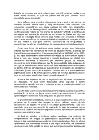 trabalho de um autor que me é próximo, com quem já conversei muitas vezes
sobre esses assuntos, o qual me parece ser útil para oferecer maior
concretude a essa discussão.
Num esforço para encontrar alternativas para o ensino do esporte no
contexto escolar, Molina Neto (l 995) desenvolveu uma atividade com
estudantes universitários, que talvez pudesse ter sido, com adaptações,
realizada na escola. Sendo professor cie futebol na Escola de Educação Física
da Universidade Federal do Rio Grande do Sul (EsEF-UFRCS) e identificando
estratégias de reprodução sistemáticas no ensino de futebol em algumas
escolas de educação física, criticou esse modelo por considerá-lo limitado:
para o autor, essa forma de ensino do futebol era excludente, reforçava a ideia
de que futebol é jogo para homens, sustentava-se na desigualdade e
encaminhava para fortes possibilidades de reprodução do modelo hegemônico.
Como uma forma de enfrentar esse modelo, propôs uma "alternativa
simples às propostas tradicionais de ensino da educação física", o que fez por
intermédio do que denominou "intervenção otimizadora" (MOLlNA NETO, 1995,
p. 31). Após sistematizar o conhecimento que todos os alunos tinham sobre o
tema e, com eles, buscar relacionar o modelo tradicional de futebol com
alternativas existentes e realizadas por diferentes grupos de pessoas,
desenvolveu uma problematização, que foi desencadeada pela realização de
um jogo de futebol na sua forma tradicional. Esse jogo criou diversas situações
de conflito entre os participantes, as quais levaram o professor e os estudantes
a tentarem, juntos, responder à pergunta: como os alunos e alunas poderiam
jogar futebol juntos e de forma agradável, tendo as mesmas oportunidades de
uma aprendizagem significativa desse conteúdo de ensino?
A busca das respostas se deu da seguinte forma: iniciou-se um processo
de discussão, no qual foram destacados vários aspectos a serem
desenvolvidos, ocasião em que o professor adotou a posição de mediador e
estimulador das reflexões.
A partir disso foram construídas coletivamente regras capazes de garantir a
participação de todos nos jogos, assim como foram encontradas formas de
aprendizagem e exercícios mais adequados ao grupo de alunos.
O grupo também estabeleceu critérios e a responsabilidade de cada um no
processo de formação das equipes e ainda debateu temas globais
relacionados ao esporte em geral, e ao futebol, particularmente. Tudo isso
contribuiu para que, no momento da realização do jogo, já houvesse regras
acordadas e também uma relativa segurança quanto às habilidades básicas de
cada um para praticar o jogo.
Ao final do trabalho, o professor Molina identificou uma mudança de
comportamento em relação às possibilidades educacionais do ensino do
futebol e das expectativas que os alunos tinham da disciplina. Além do efetivo
aprendizado das habilidades técnicas e das regras do futebol, ele considerou
que houve uma forte coesão no grupo, que aumentou do nível de participação
 