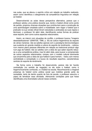 nas aulas, que se elevou o espírito crítico em relação ao trabalho realizado,
assim como identificou o alargamento da competência linguística em relação
ao futebol.
Desenvolvendo as aulas dessa perspectiva alternativa, parece que o
professor adotou uma prática docente que, tendo o futebol oficial como ponto
de partida, propiciou diversas situações que contribuíram para a construção de
uma aprendizagem ampliada sobre a modalidade: sem negar o futebol que é
praticado na sua versão oficial (foram estudadas e praticadas as suas regras e
técnicas), o professor foi além dele, identificando outras formas de praticar
esse esporte, bem como outros aspectos relacionados.
Assim, ao intervir com situações de conflito, o professor buscou "imagens
desestabilizadoras" (SANTOS, 1996, p. 30) da cultura hegemônica do esporte
de várias maneiras: não se satisfez apenas com o paradigma técnico-biológico
que sustenta em grande medida a cultura do esporte de rendimento, - colocou
num mesmo plano pessoas diferentes em relação ao tradicional produzir algo
num jogo de futebol; não se satisfez com a ideia de que saber esporte reduz-
se a uma competência prática, mas foi além dela, para buscar a compreensão
de outros aspectos relacionados; rompeu com o modelo cultural dominante
que encaminha para a ideia de que futebol é para homem, - tratou com menos
centralidade a competição e a busca do resultado esportivo, características
centrais do esporte de rendimento.
Na forma como o trabalho foi desenvolvido, parece não ter havido
contradição (no sentido de negação) no elo entre o futebol, como é
hegemonicamente conhecido, e o futebol da escola. Reconhecendo a inegável
presença do futebol como prática social que mobiliza grande parte da
sociedade, tanto de dentro quanto de fora da escola, o professor assumiu o
pape) de tematizar essa atividade, oferecendo condições para que fosse
identificada uma diversidade cultural nesse contexto.
 