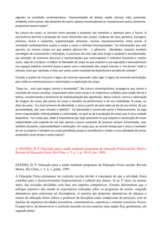 vigentes na sociedade contemporânea: “representações de beleza, saúde, doença, vida, juventude,
virilidade, entre outras, não deixaram de existir, apenas transmudaram-se, incorporaram outros contornos,
produziram outros corpos”.
Na cultura do corpo, os vínculos entre passado e presente são mantidos e apontam para o futuro. A
tecnociência permite a produção de novas dimensões dos corpos: mudança de sexo, genética, clonagem,
próteses, lentes e implantes, suplementação alimentar, vacinas, rejuvenescimento, entre outras. A
sociedade contemporânea sujeita o corpo a novas e distintas hierarquizações: “as intervenções que nele
operam, ao mesmo tempo em que podem oferecer-lhe - e oferecem - liberdades, invocam também
estratégias de autocontrole e interdição. A promessa de uma vida mais longa e saudável é acompanhada,
por exemplo, de inúmeros discursos e representações que autorregulam o indivíduo tornando-o, muitas
vezes, vigia de si próprio. A ênfase na liberdade do corpo no que respeita a sua exposição e desnudamento
nos espaços públicos caminha passo a passo com a valorização dos corpos enxutos e "em forma" onde o
excesso, mais que rejeitado, é visto, por vezes, como resultado da displicência e da falta de cuidado”.
Citando a análise de Foucault a lógica do controle-repressão cede lugar à lógica do controle-estimulação,
pois estão no mesmo processo a valorização e a exploração do corpo:
"Fique nu... mas seja magro, bonito e bronzeado!". Na cultura contemporânea, propaga-se que somos o
resultado de nossas escolhas, responsáveis pelo nosso corpo e os respectivos cuidados, pela saúde, forma e
beleza, caracterizando o fenômeno da individualização das aparências. Nessa cultura, ocorre a valorização
da imagem do corpo, das partes do corpo e também da performance e de sua visibilidade. O corpo, no
dizer do autor, “é o local primeiro da identidade, o locus a partir do qual cada um diz do seu íntimo, da sua
personalidade, das suas virtudes e defeitos”. Tal identidade é construída social e historicamente, no jogo
entre singularidade, individualidade e coletividade, no qual se dá a produção do corpo que é uma unidade
biopolítica: “um corpo que, dada a importância que hoje apresenta no que respeita a construção de nossa
subjetividade está exigindo de nós não apenas a busca constante de prazeres sempre reinventados, mas
também disciplina, responsabilidade e dedicação. Um corpo que, ao mesmo tempo que é único e revelador
de um eu próprio, é também um corpo partilhado porque é semelhante e similar a uma infinidade de outros
produzidos neste tempo e nesta cultura”.
4. GUEDES, D. P. Educação para a saúde mediante programas de Educação Física escolar. Motriz:
Revista de Educação Física. Rio Claro, v. 5, n. 1, p. 10-14, jun. 1999.
GUEDES, D. P. Educação para a saúde mediante programas de Educação Física escolar. Revista
Motriz. Rio Claro, v. 5, n. 1, junho, 1999.
A Educação Física permanece no currículo escolar devido à concepção de que a atividade física
contribui para o desenvolvimento biopsicossocial e cultural dos alunos. Já na 5ª série, ou mesmo
antes, são iniciadas atividades com base nos esportes competitivos. Estudos demonstram que o
enfoque esportivo não atende às expectativas colocadas sobre os programas de ensino, surgindo
alternativas para solucionar tal discrepância. A maioria das propostas alternativas de adequar o
ensino de educação física coloca o professor da disciplina como coadjuvante do processo, com as
funções de organizar atividades recreativas, comemorativas, esportivas e orientar exercícios físicos.
O papel ativo, de desenvolver o currículo inserido em um contexto mais amplo fica, geralmente, em
segundo plano.
 