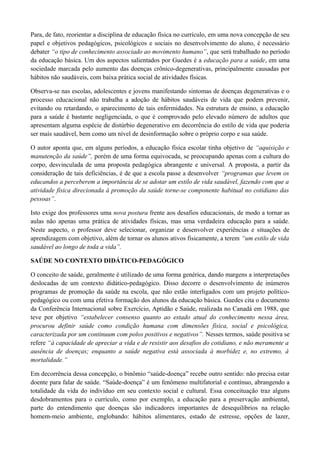 Para, de fato, reorientar a disciplina de educação física no currículo, em uma nova concepção de seu
papel e objetivos pedagógicos, psicológicos e sociais no desenvolvimento do aluno, é necessário
debater “o tipo de conhecimento associado ao movimento humano”, que será trabalhado no período
da educação básica. Um dos aspectos salientados por Guedes é a educação para a saúde, em uma
sociedade marcada pelo aumento das doenças crônico-degenerativas, principalmente causadas por
hábitos não saudáveis, com baixa prática social de atividades físicas.
Observa-se nas escolas, adolescentes e jovens manifestando sintomas de doenças degenerativas e o
processo educacional não trabalha a adoção de hábitos saudáveis de vida que podem prevenir,
evitando ou retardando, o aparecimento de tais enfermidades. Na estrutura de ensino, a educação
para a saúde é bastante negligenciada, o que é comprovado pelo elevado número de adultos que
apresentam alguma espécie de distúrbio degenerativo em decorrência do estilo de vida que poderia
ser mais saudável, bem como um nível de desinformação sobre o próprio corpo e sua saúde.
O autor aponta que, em alguns períodos, a educação física escolar tinha objetivo de “aquisição e
manutenção da saúde”, porém de uma forma equivocada, se preocupando apenas com a cultura do
corpo, desvinculada de uma proposta pedagógica abrangente e universal. A proposta, a partir da
consideração de tais deficiências, é de que a escola passe a desenvolver “programas que levem os
educandos a perceberem a importância de se adotar um estilo de vida saudável, fazendo com que a
atividade física direcionada à promoção da saúde torne-se componente habitual no cotidiano das
pessoas”.
Isto exige dos professores uma nova postura frente aos desafios educacionais, de modo a tornar as
aulas não apenas uma prática de atividades físicas, mas uma verdadeira educação para a saúde.
Neste aspecto, o professor deve selecionar, organizar e desenvolver experiências e situações de
aprendizagem com objetivo, além de tornar os alunos ativos fisicamente, a terem “um estilo de vida
saudável ao longo de toda a vida”.
SAÚDE NO CONTEXTO DIDÁTICO-PEDAGÓGICO
O conceito de saúde, geralmente é utilizado de uma forma genérica, dando margens a interpretações
deslocadas de um contexto didático-pedagógico. Disso decorre o desenvolvimento de inúmeros
programas de promoção da saúde na escola, que não estão interligados com um projeto político-
pedagógico ou com uma efetiva formação dos alunos da educação básica. Guedes cita o documento
da Conferência Internacional sobre Exercício, Aptidão e Saúde, realizada no Canadá em 1988, que
teve por objetivo “estabelecer consenso quanto ao estado atual do conhecimento nessa área,
procurou definir saúde como condição humana com dimensões física, social e psicológica,
caracterizada por um continuum com polos positivos e negativos”. Nesses termos, saúde positiva se
refere “à capacidade de apreciar a vida e de resistir aos desafios do cotidiano, e não meramente a
ausência de doenças; enquanto a saúde negativa está associada à morbidez e, no extremo, à
mortalidade.”
Em decorrência dessa concepção, o binômio “saúde-doença” recebe outro sentido: não precisa estar
doente para falar de saúde. “Saúde-doença” é um fenômeno multifatorial e contínuo, abrangendo a
totalidade da vida do indivíduo em seu contexto social e cultural. Essa conceituação traz alguns
desdobramentos para o currículo, como por exemplo, a educação para a preservação ambiental,
parte do entendimento que doenças são indicadores importantes de desequilíbrios na relação
homem-meio ambiente, englobando: hábitos alimentares, estado de estresse, opções de lazer,
 