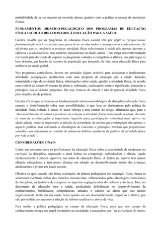 probabilidade de se ter sucesso na reversão desses quadros com a prática orientada de exercícios
físicos.
FUNDAMENTOS DIDÁTICO-PEGAGÓGICO DOS PROGRAMAS DE EDUCAÇÃO
FÍSICA ESCOLAR DIRECIONADOS À EDUCAÇÃO PARA A SAÚDE
Guedes ressalta que os programas de educação física escolar têm por objetivo “proporcionar
fundamentação teórica e prática que possa levar os educandos a incorporarem conhecimentos, de
tal forma que os credencie a praticar atividade física relacionada à saúde não apenas durante a
infância e a adolescência, mas também, futuramente na idade adulta”. Isto exige uma reformulação
curricular para dar conta de superar os programas voltados à competência atlética, que privilegia os
bem dotados, em função da maioria da população que demanda, de fato, uma educação física para
melhoria da saúde global.
Nos programas curriculares, devem ser pensados alguns critérios para selecionar e implementar
atividades pedagógicas condizentes com uma proposta de educação pra a saúde: duração,
intensidade e tipo de atividade física, informações sobre saúde, aptidão e atividade física, de acordo
com o nível de desenvolvimento do aluno e, sobretudo, explicações sobre o significado, conceitos e
princípios das atividades propostas. Ou seja, trata-se de educar e não de praticar atividade física
pelo simples ato de praticar.
Guedes afirma que as lacunas na fundamentação teórico-metodológica da disciplina educação física
causam a desinformação sobre suas possibilidades, o que leva ao desinteresse pela prática da
atividade física voltada à saúde. O autor reforça a tese central do artigo, afirmando que, para o
“desenvolvimento de atitudes positivas em relação à atividade física relacionada à saúde, durante
os anos de escolarização, é importante requisito para participação voluntária mais efetiva na
idade adulta, torna-se imperativo a adoção de estratégias de ensino que contemplem não apenas o
aspecto prático, mas sobretudo a abordagem de conceitos e princípios teóricos que proporcione
subsídios aos educandos no sentido de adotarem hábitos saudáveis de prática da atividade física
por toda a vida”.
CONSIDERAÇÕES FINAIS
Existe um consenso entre os profissionais da educação física sobre a necessidade de mudanças no
currículo da disciplina, superando a atual ênfase na competição individualista e elitista, ligada
exclusivamente à prática esportiva nas aulas de educação física. A ênfase no esporte tem menor
eficácia educacional e tem pouco alcance em relação ao desenvolvimento motor das crianças,
adolescentes e jovens em idade escolar.
Observa-se que, quando são feitas avaliações da prática pedagógica em educação física, busca-se
solucionar eventuais falhas dos modelos mecanicistas, influenciados pelas abordagens tradicionais
da disciplina, na tentativa de recuperar os aspectos negligenciados do ludismo e do lazer. Isto, em
detrimento da educação para a saúde, produzindo deficiências no desenvolvimento de
conhecimentos, habilidades, competências, atitudes e valores do aluno que vão incidir
negativamente, tanto em sua saúde física quanto em seu desenvolvimento cognitivo e afetivo, por
não possibilitar aos mesmos a adoção de hábitos saudáveis e ativos de vida.
Para mudar a prática pedagógica no campo da educação física, para que este campo de
conhecimento exerça seu papel verdadeiro na sociedade, é necessário que “as estratégias de ensino
 