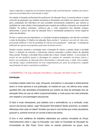 sejam conduzidas a segmentos do movimento humano onde, prioritariamente, venham a prevalecer
aspectos da atividade física relacionada à saúde”.
Em relação à formação profissional dos professores de educação física, é essencial alterar os atuais
currículos de graduação, que também encontram-se formatados com ênfase nos esportes como base
para a preparação dos indivíduos em uma sociedade extremamente competitiva, que valoriza as
qualidades do corpo esbelto e bem preparado para competir por melhores colocações no mercado de
trabalho. Na prática, entretanto, verifica-se que a visão competitiva tem afastado crianças,
adolescentes e jovens das aulas de educação física e estimulando perspectivas sociais negativas
sobre esta disciplina.
De fato, o esporte tem sua importância, se vinculado à proposta pedagógica, mas não deve constituir
a meta da disciplina. O objetivo da educação física escolar é “promover um estilo de vida ativo,
procurando melhorar o nível de qualidade de vida de nossa população”, sendo que “a inadequada
utilização do esporte nos programas pode atuar de forma inversa”.
Estudos recentes mostram a correlação entre a formação de valores e atitudes frente à atividade
física e o domínio de conceitos e referenciais teóricos associados à prática efetiva da educação
física escolar. Portanto, a atividade física isolada não é eficaz. Guedes enfatiza “a necessidade de
insistir em um equilíbrio quanto à abordagem do conjunto de conteúdos em termos teórico e
prático nos programas de educação física direcionados à educação para a saúde. Esta conduta,
sem dúvida, requer estabelecimento de novo comportamento por parte dos professores, exigindo
uma formação de maior consistência acadêmica”.
5. KISHIMOTO, T. M. Jogo, brinquedo, brincadeira e a educação. São Paulo: Cortez, 1997.
Introdução
A temática tratada neste livro Jogo, brinquedo, brincadeira e a educação é extremamente
atual e é muito oportuna a sua publicação, na medida em que, nos últimos anos, essas
questões têm sido abordadas principalmente por autores da área da psicologia e/ou da
educação física (no que se refere à psicomotricidade), e muito pouco tem sido produzido
com respeito a uma abordagem educacional.
O título é muito interessante, pois trabalha com a ambivalência, ou a confusão, muito
comum aos termos citados. Jogo? Brinquedo? Brincadeira? Serão sinônimos, ou existem
diferenças entre cada um deles? Acredito que essa é uma dúvida que muitos educadores
possuem e, portanto torna-se um convite à leitura dos textos.
O livro é uma coletânea de trabalhos elaborados por autores vinculados ao Grupo
Interinstitucional sobre o Jogo na Educação, com sede na Faculdade de Educação da
Universidade de São Paulo. Como todos os autores pertencem ao grupo, suas
 
