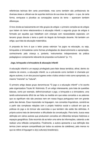 referências teóricas têm certa proximidade, mas como também são profissionais de
diversas áreas e utilizam-se de suportes teóricos de sua área de origem – o que, de certa
forma, enriquece e pluraliza as concepções acerca do tema – aparecem também
diferenças.
O livro divide-se basicamente em três grupos de artigos: o primeiro compõe-se de artigos
que tratam do tema relacionando-o à educação infantil; o segundo grupo de artigos é
formado por aqueles que trabalham com crianças com necessidades especiais; um
terceiro grupo discute o tema a partir do ângulo da formação docente. Há também um
artigo, que trata da educação matemática.
A proposta do livro é que o leitor possa valorizar "os jogos na educação, ou seja,
brinquedos e brincadeiras como formas privilegiadas de desenvolvimento e apropriação,
conhecimento pela criança e, portanto, instrumentos indispensáveis da prática
pedagógica e componente relevante de propostas curriculares" (p. 11).
Jogo, brinquedo e brincadeira & educação infantil
A educação infantil é um espaço privilegiado para falar dessa temática; afinal, dentro do
sistema de ensino, a educação infantil, ou a pré-escola como também é chamada por
alguns autores, é um dos poucos lugares onde o lúdico ainda é visto como apropriado, ou
mesmo "inerente" ou "natural".
O primeiro artigo desse grupo denomina-se "O jogo e a educação infantil" e foi escrito
pela organizadora Tizuko M. Kishimoto. É um artigo interessante, pois trata de questões
básicas, como por exemplo, definir/conceituar o jogo, o brinquedo e a brincadeira, uma
tarefa extremamente difícil de ser feita na medida em que estes conceitos e as palavras
que os significam não são precisos nem em nossa língua portuguesa nem em grande
parte das demais. Essa imprecisão na linguagem, nos conceitos linguísticos, constrói-se
a partir das complexas relações com o projeto histórico social e cultural em que as
práticas do jogo e do brincar são exercidas e que também não estão tão definidas. A
própria autora trata de demonstrar a dificuldade da conceituação. Para tanto, busca essa
definição em vários autores que produziram conceitos em diferentes tempos históricos e
espaços geográficos. Este recorrido dá ao leitor uma série de informações, cabendo a ele
realizar uma reflexão comparativa. Finalmente, a autora apresenta a sua definição dos
termos (nem sempre compartilhada por todos os autores da coletânea), pelo menos no
que se refere à linguagem e à(s) cultura(s) brasileira(s).
 