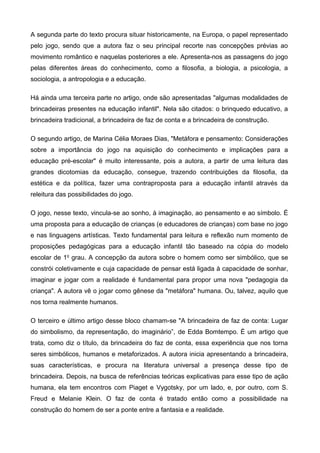 A segunda parte do texto procura situar historicamente, na Europa, o papel representado
pelo jogo, sendo que a autora faz o seu principal recorte nas concepções prévias ao
movimento romântico e naquelas posteriores a ele. Apresenta-nos as passagens do jogo
pelas diferentes áreas do conhecimento, como a filosofia, a biologia, a psicologia, a
sociologia, a antropologia e a educação.
Há ainda uma terceira parte no artigo, onde são apresentadas "algumas modalidades de
brincadeiras presentes na educação infantil". Nela são citados: o brinquedo educativo, a
brincadeira tradicional, a brincadeira de faz de conta e a brincadeira de construção.
O segundo artigo, de Marina Célia Moraes Dias, "Metáfora e pensamento: Considerações
sobre a importância do jogo na aquisição do conhecimento e implicações para a
educação pré-escolar" é muito interessante, pois a autora, a partir de uma leitura das
grandes dicotomias da educação, consegue, trazendo contribuições da filosofia, da
estética e da política, fazer uma contraproposta para a educação infantil através da
releitura das possibilidades do jogo.
O jogo, nesse texto, vincula-se ao sonho, à imaginação, ao pensamento e ao símbolo. É
uma proposta para a educação de crianças (e educadores de crianças) com base no jogo
e nas linguagens artísticas. Texto fundamental para leitura e reflexão num momento de
proposições pedagógicas para a educação infantil tão baseado na cópia do modelo
escolar de 1o
grau. A concepção da autora sobre o homem como ser simbólico, que se
constrói coletivamente e cuja capacidade de pensar está ligada à capacidade de sonhar,
imaginar e jogar com a realidade é fundamental para propor uma nova "pedagogia da
criança". A autora vê o jogar como gênese da "metáfora" humana. Ou, talvez, aquilo que
nos torna realmente humanos.
O terceiro e último artigo desse bloco chamam-se "A brincadeira de faz de conta: Lugar
do simbolismo, da representação, do imaginário”, de Edda Bomtempo. É um artigo que
trata, como diz o título, da brincadeira do faz de conta, essa experiência que nos torna
seres simbólicos, humanos e metaforizados. A autora inicia apresentando a brincadeira,
suas características, e procura na literatura universal a presença desse tipo de
brincadeira. Depois, na busca de referências teóricas explicativas para esse tipo de ação
humana, ela tem encontros com Piaget e Vygotsky, por um lado, e, por outro, com S.
Freud e Melanie Klein. O faz de conta é tratado então como a possibilidade na
construção do homem de ser a ponte entre a fantasia e a realidade.
 