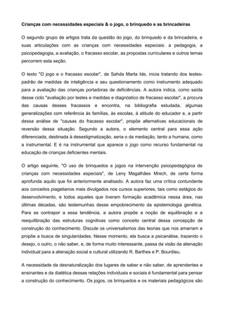 Crianças com necessidades especiais & o jogo, o brinquedo e as brincadeiras
O segundo grupo de artigos trata da questão do jogo, do brinquedo e da brincadeira, e
suas articulações com as crianças com necessidades especiais: a pedagogia, a
psicopedagogia, a avaliação, o fracasso escolar, as propostas curriculares e outros temas
percorrem esta seção.
O texto "O jogo e o fracasso escolar", de Sahda Marta Ide, inicia tratando dos testes-
padrão de medidas de inteligência e seu questionamento como instrumento adequado
para a avaliação das crianças portadoras de deficiências. A autora indica, como saída
desse ciclo "avaliação por testes e medidas e diagnóstico de fracasso escolar", a procura
das causas desses fracassos e encontra, na bibliografia estudada, algumas
generalizações com referência às famílias, às escolas, à atitude do educador e, a partir
dessa análise de "causas do fracasso escolar", propõe alternativas educacionais de
reversão dessa situação. Segundo a autora, o elemento central para essa ação
diferenciada, destinada à desestigmatização, seria o da mediação, tanto a humana, como
a instrumental. E é na instrumental que aparece o jogo como recurso fundamental na
educação de crianças deficientes mentais.
O artigo seguinte, "O uso de brinquedos e jogos na intervenção psicopedagógica de
crianças com necessidades especiais", de Leny Magalhães Mrech, de certa forma
aprofunda aquilo que foi anteriormente analisado. A autora faz uma crítica contundente
aos conceitos piagetianos mais divulgados nos cursos superiores, tais como estágios do
desenvolvimento, e todos aqueles que tiveram formação acadêmica nessa área, nas
últimas décadas, são testemunhas desse empobrecimento da epistemologia genética.
Para se contrapor a essa tendência, a autora propõe a noção de equilibração e a
reequilibração das estruturas cognitivas como conceito central dessa concepção de
construção do conhecimento. Discute os universalismos das teorias que nos amarram e
propõe a busca de singularidades. Nesse momento, ela busca a psicanálise, trazendo o
desejo, o outro, o não saber, e, de forma muito interessante, passa da visão da alienação
individual para a alienação social e cultural utilizando R. Barthes e P. Bourdieu.
A necessidade da desnaturalização dos lugares de saber e não saber, de aprendentes e
ensinantes e da dialética dessas relações individuais e sociais é fundamental para pensar
a construção do conhecimento. Os jogos, os brinquedos e os materiais pedagógicos são
 