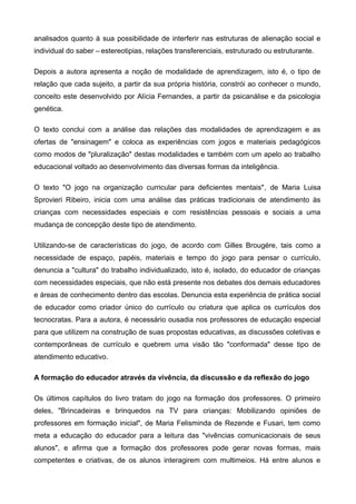 analisados quanto à sua possibilidade de interferir nas estruturas de alienação social e
individual do saber – estereotipias, relações transferenciais, estruturado ou estruturante.
Depois a autora apresenta a noção de modalidade de aprendizagem, isto é, o tipo de
relação que cada sujeito, a partir da sua própria história, constrói ao conhecer o mundo,
conceito este desenvolvido por Alícia Fernandes, a partir da psicanálise e da psicologia
genética.
O texto conclui com a análise das relações das modalidades de aprendizagem e as
ofertas de "ensinagem" e coloca as experiências com jogos e materiais pedagógicos
como modos de "pluralização" destas modalidades e também com um apelo ao trabalho
educacional voltado ao desenvolvimento das diversas formas da inteligência.
O texto "O jogo na organização curricular para deficientes mentais", de Maria Luisa
Sprovieri Ribeiro, inicia com uma análise das práticas tradicionais de atendimento às
crianças com necessidades especiais e com resistências pessoais e sociais a uma
mudança de concepção deste tipo de atendimento.
Utilizando-se de características do jogo, de acordo com Gilles Brougére, tais como a
necessidade de espaço, papéis, materiais e tempo do jogo para pensar o currículo,
denuncia a "cultura" do trabalho individualizado, isto é, isolado, do educador de crianças
com necessidades especiais, que não está presente nos debates dos demais educadores
e áreas de conhecimento dentro das escolas. Denuncia esta experiência de prática social
de educador como criador único do currículo ou criatura que aplica os currículos dos
tecnocratas. Para a autora, é necessário ousadia nos professores de educação especial
para que utilizem na construção de suas propostas educativas, as discussões coletivas e
contemporâneas de currículo e quebrem uma visão tão "conformada" desse tipo de
atendimento educativo.
A formação do educador através da vivência, da discussão e da reflexão do jogo
Os últimos capítulos do livro tratam do jogo na formação dos professores. O primeiro
deles, "Brincadeiras e brinquedos na TV para crianças: Mobilizando opiniões de
professores em formação inicial", de Maria Felisminda de Rezende e Fusari, tem como
meta a educação do educador para a leitura das "vivências comunicacionais de seus
alunos", e afirma que a formação dos professores pode gerar novas formas, mais
competentes e criativas, de os alunos interagirem com multimeios. Há entre alunos e
 