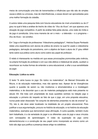 meios de comunicação uma teia de transmissões e influências que não são de simples
causa e efeito ou unívocas, mas de interinfluências, e essas devem ser aproveitadas para
uma melhor formação do cidadão.
A autora relata uma pesquisa feita com futuros educadores de nível universitário ou de 2o
grau na qual é feita a análise de trecho de vídeo do “Xou da Xuxa”, em que aparece uma
situação de jogo competitivo. A partir da análise feita pelas alunas, uma visão de mídia e
de jogo é constituída. Uma nova maneira de ver o meio – a televisão – e o programa –
Xou da Xuxa – se constitui.
Em "Jogo e formação de professores: Videodrama pedagógico", Heloísa Dupas Penteado
relata uma experiência com alunos de prática de ensino na qual foi usado o videodrama
pedagógico, derivação do psicodrama, com o objetivo de fazer o aluno de 3o
grau refletir
tanto sobre sua prática como aluno como sobre seu papel de professor.
O relato é interessante na medida em que essas provocações promovidas pela vivência,
na própria formação do professor e em sua vida afetiva e intelectual de adulto, auxiliam a
reconhecer as muitas formas de entender a cena educacional, a afiar a sua sensibilidade
ao jogar.
Educação: Lúdica ou séria
O texto "A séria busca no jogo: Do lúdico na matemática", de Manoel Oriosvaldo de
Moura, é de educação matemática, mas não apenas isso. Apesar de ter divergências
quanto à questão de serem ou não modismos a etnomatemática e a modelagem
matemática, e de discordar que o uso de materiais pedagógicos está mais presente no
século XX. Ele trata com propriedade de duas questões centrais na relação jogo e
educação: a primeira diz respeito ao fato de que o jogo, em uma proposta educativa,
nunca pode estar dissociado "do conjunto de elementos presentes no ato de ensinar" (p.
74), isto é, ele deve estar localizado na totalidade de um projeto educacional. Para
justificar a sua argumentação, procura na história da educação, e na história da educação
matemática, exemplos que demonstram essa afirmação. A outra questão, também muito
bem trabalhada, é a da seriedade do jogar e os diferentes usos do jogo e seus vínculos
com concepções de aprendizagem. A visão da superação do jogo como
elemento/recurso e a construção de seu papel como incorporado ao ensino como um
todo são algo que justifica a presença desse artigo na coletânea.
 