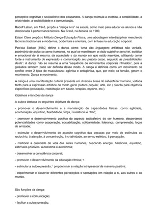 perceptivo-cognitivo e socioafetivo dos educandos. A dança estimula a estética, a sensibilidade, a
criatividade, a sociabilidade e a comunicação.
Rudolf Laban, em 1948, propôs a “dança livre” na escola, como meio para educar os alunos e não
direcionada à performance técnica. No Brasil, na década de 1980,
Edson Claro propôs o Método Dança-Educação Física, uma abordagem interdisciplinar mesclando
técnicas tradicionais e modernas, ocidentais e orientais, com ênfase na educação corporal.
Patrícia Stokoe (1980) define a dança como “uma das linguagens artísticas não verbais,
patrimônio de todos os seres humanos, na qual se manifestam a visão subjetiva sensível, estética
e emocional de si mesmo, da sociedade e do mundo em que estão inseridos, utilizando como
fonte e instrumento de expressão e comunicação seu próprio corpo, segundo as possibilidades
deste”. A dança não se resume a uma “sequência de movimentos corporais ritmados”, pois a
ginástica também pode ser definida desse modo. A dança é definida como um movimento de
conflito entre 2 tipos de musculatura, agônica e antagônica, que, por meio da tensão, geram o
movimento. Dança é movimento.
A dança é uma manifestação cultural presente em diversas áreas do saber/fazer humano, voltada
tanto para a expressão artística de modo geral (cultura popular, arte, etc.) quanto para objetivos
específicos (educação, reabilitação em saúde, terapias, esporte, etc.).
Objetivos e funções da dança
A autora destaca os seguintes objetivos da dança:
- promover o desenvolvimento e a manutenção de capacidades físicas, como agilidade,
coordenação, equilíbrio, flexibilidade, torça, resistência e ritmo;
- promover o desenvolvimento positivo do aspecto socioafetivo do ser humano, despertando
potencialidades como cooperação, sociabilização, solidariedade, liderança, compreensão, laços
de amizade;
- estimular o desenvolvimento do aspecto cognitivo das pessoas por meio de estímulos ao
raciocínio, à atenção, à concentração, à criatividade, ao senso estético, à percepção;
- melhorar a qualidade de vida dos seres humanos, buscando energia, harmonia, equilíbrio,
estímulos positivos, autoestima e autonomia;
- desenvolver a consciência corporal;
- promover o desenvolvimento da educação rítmica; <
- estimular a autoexpressão; L
proporcionar a relação intrapessoal de maneira positiva;
- experimentar e observar diferentes percepções e sensações em relação a si, aos outros e ao
mundo.
São funções da dança:
- promover a comunicação;
- facilitar a autoexpressão;
 
